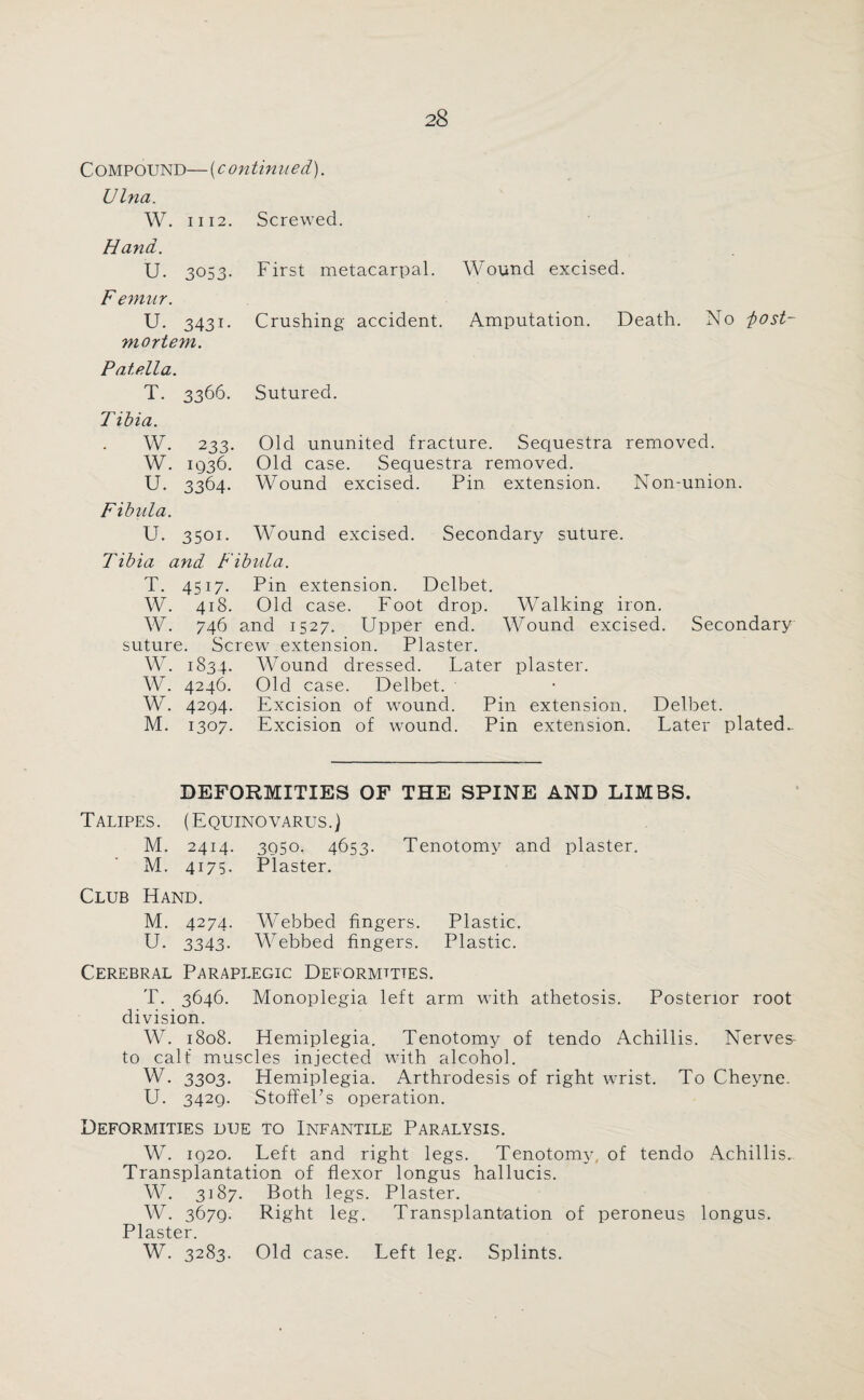 Compound—(continued). Ulna. W. 1112. Screwed. Hand. U. 3053- Femur. U. 3431- mortem. Pate.lla. T. 3366. T ibia. W. 233. W. 1936. U. 3364. Fibula. U. 3501. First metacarpal. Wound excised. Crushing accident. Amputation. Death. No lost- Sutured. Old ununited fracture. Sequestra removed. Old case. Sequestra removed. Wound excised. Pin extension. Non-union. Wound excised. Secondary suture. Tibia and Fibula. T. 4517. Pin extension. Delbet. W. 418. Old case. Foot drop. Walking iron. W. 746 and 1527. Upper end. Wound excised. Secondary suture. Screwr extension. Plaster. W. 1834. Wound dressed. Later plaster. W. 4246. Old case. Delbet. W. 4294. Excision of wound. Pin extension. Delbet. M. 1307. Excision of wound. Pin extension. Later plated- DEFORMITIES OF THE SPINE AND LIMBS. Talipes. (Equino varus.) M. 2414. 3950. 4653. Tenotomy and plaster. M. 4175. Plaster. Club Hand. M. 4274. Webbed fingers. Plastic. U. 3343. Webbed fingers. Plastic. Cerebral Paraplegic Deformities. T. 3646. Monoplegia left arm with athetosis. Posterior root division. W. 1808. Hemiplegia. Tenotomy of tendo Achillis. Nerves to calf muscles injected with alcohol. W. 3303. Hemiplegia. Arthrodesis of right wrist. To Cheyne. U. 3429. StoffePs operation. Deformities due to Infantile Paralysis. W. 1920. Left and right legs. Tenotomy, of tendo Achillis.. Transplantation of flexor longus hallucis. W. 3187. Both legs. Plaster. W. 3679. Right leg. Transplantation of peroneus longus. Plaster. W. 3283. Old case. Left leg. Splints.