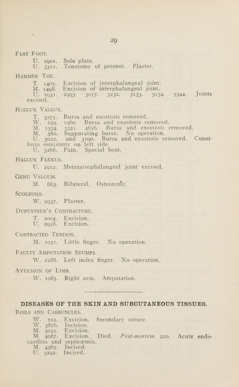 Flat Foot. U. 2qoi. Sole plate. U. 3311. Tenotomy of peronei. P.laster. Hammer Toe. T. 1405. Excision of interphalangeal joint. M. 1498. Excision of interphalangeal joint. U. 2Q31. 2993. 3057- 3232. 3233- 3234- excised. 3344- J oints Hallux Valgus. T. 3275. Bursa and exostosis removed. W. 199. i960. Bursa and exostosis removed. M. 1334. 3321. 4656. Bursa and exostosis removed. M. 380. Suppurating bursa. No operation. U. 3022. and 3190. Bursa and exostosis removed. Cunei¬ form osteotomy on left side U. 3268. Pain. Special boot. Hallux Flexus. U. 2912. Metatarsophalangeal joint excised. Genu Valgum. M. 663. Bilateral. Osteotomy. Scoliosis. W. 2937. Plaster. Dupuytren’s Contracture. T. 2004. Excision. U. 2958. Excision. Contracted Tendon. M. 1031. Little finger. No operation. Faulty Amputation Stumps. W. 2288. Left index finger. No operation. Avulsion of Ltmb. W. 1085. Right arm. Amputation. DISEASES OF THE SKIN AND SUBCUTANEOUS TISSUES. Boils and Carbuncles. W. 702. Excision. Secondary suture. W. 3876. Incision. M. 3025. Excision. M. 4087. Excision. Died. Post-mortem 220. Acute endo¬ carditis and septicaemia. M. 4365. Incised. U. 3292. Incised.