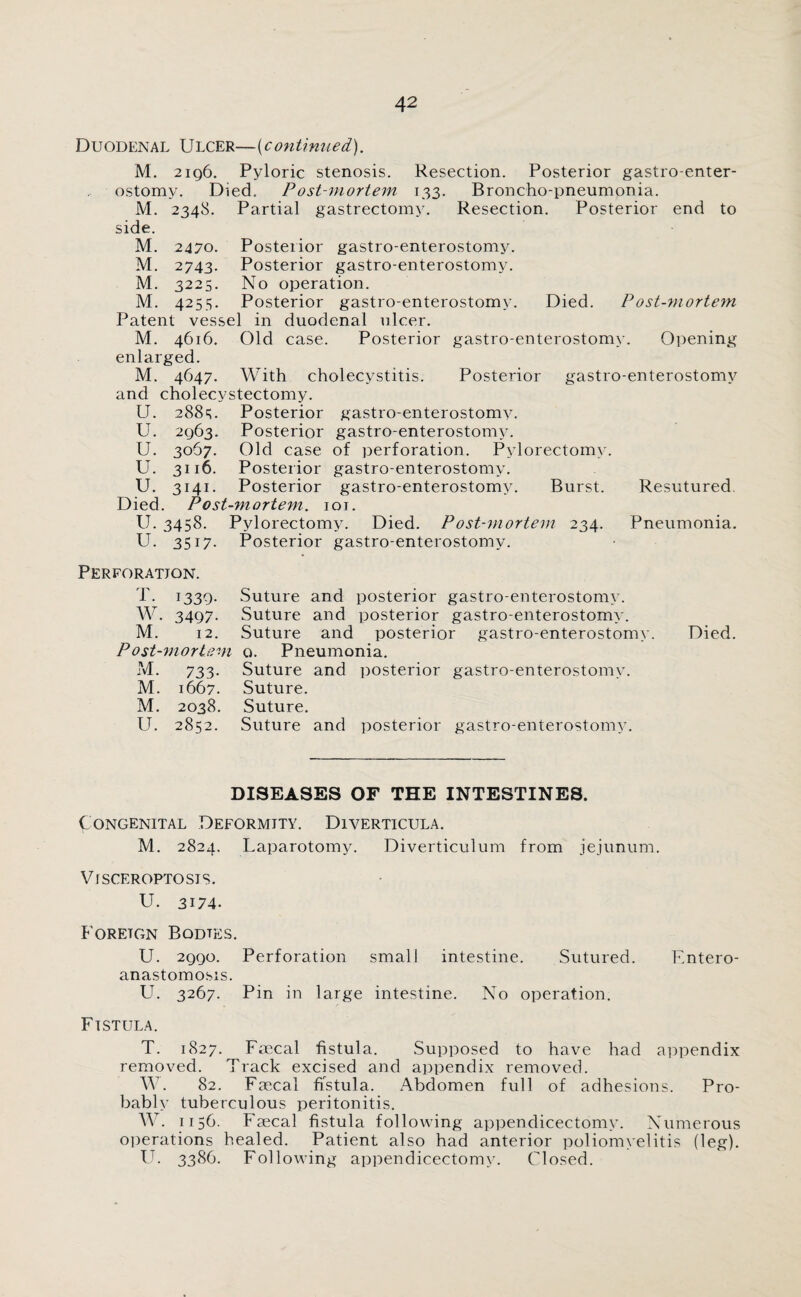 Duodenal Ulcer—(continued). M. 2196. Pyloric stenosis. Resection. Posterior gastro-enter- ostomy. Died. P ost-mortem 133. Broncho-pneumonia. M. 2348. Partial gastrectomy. Resection. Posterior end to side. M. 2470. Posterior gastro-enterostomy. M. 2743. Posterior gastro-enterostomy. M. 3225. No operation. M. 4255. Posterior gastro-enterostomy. Died. Post-mortem Patent vessel in duodenal ulcer. M. 4616. Old case. Posterior gastro-enterostomy. Opening enlarged. M. 4647. With cholecystitis. Posterior gastro-enterostomy and cholecystectomy. U. 28813. Posterior gastro-enterostomy. U. 2963. Posterior gastro-enterostomy. U. 3067. Old case of perforation. Pylorectomy. U. 3116. Posterior gastro-enterostomy. U. 3141. Posterior gastro-enterostomy. Burst. Resutured Died. Post-mortem. 101. U. 3458. Pylorectomy. Died. Post-mortem 234. Pneumonia. U. 3517. Posterior gastro-enterostomy. Perforation. T. 1339. Suture and posterior gastro-enterostomy. W. 3497. Suture and posterior gastro-enterostomy. M. 12. Suture and posterior gastro-enterostomy. Died. Post-mortem o. Pneumonia. M. 733. Suture and posterior gastro-enterostomy. M. 1667. Suture. M. 2038. Suture. U. 2852. Suture and posterior gastro-enterostomy. DISEASES OF THE INTESTINES. Congenital Deformity. Diverticula. M. 2824. Laparotomy. Diverticulum from jejunum. Visceroptosis. U. 3174. Foreign Bodies. U. 2990. Perforation small intestine. Sutured. Entero- anastomosis. U. 3267. Pin in large intestine. No operation. Fistula. T. 1827. Faecal fistula. Supposed to have had appendix removed. Track excised and appendix removed. W. 82. Faecal fistula. Abdomen full of adhesions. Pro¬ bably tuberculous peritonitis. W. 1156. Faecal fistula following appendicectomv. Numerous operations healed. Patient also had anterior poliomyelitis (leg). U. 3386. Following appendicectomv. Closed.