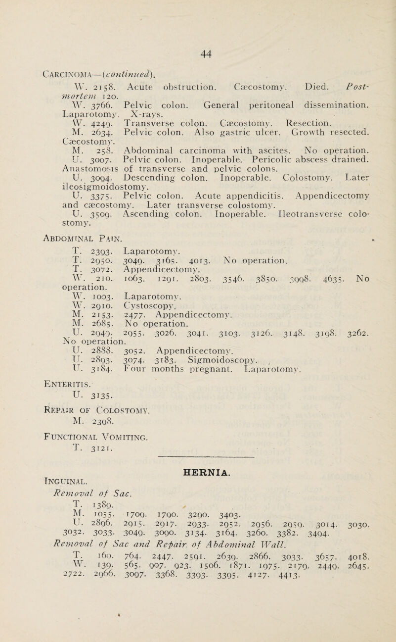 Carcin oma— [conti n ued). W. 2158. Acute obstruction. Csecostomy. Died. Post¬ mortem 120. W. 3766. Pelvic colon. General peritoneal dissemination. Laparotomy, X-rays. VV. 4249. Transverse colon. Csecostomy. Resection. M. 2634. Pelvic colon. Also gastric ulcer. Growth resected. Csecostomy. M. 258. Abdominal carcinoma with ascites. No operation. TJ. 3007. Pelvic colon. Inoperable. Pericolic abscess drained. Anastomosis of transverse and pelvic colons. U. 3094. Descending colon. Inoperable. Colostomy. Later ileosigmoidostomy. U. 3375. Pelvic colon. Acute appendicitis. Appendicectomy and csecostomy. Later transverse colostomy. U. 3509. Ascending colon. Inoperable. Ileotransverse colo¬ stomy. Abdominal Pain. T. 2393. Laparotomy. T. 2950. 3049. 3165. 4013. No operation. T. 3072. Appendicectomy. W. 210. 1063. 1291. 2803. 3546. 3850. 3998. 4635. No operation. W. 1003. Laparotomy. W. 2910. Cystoscopy. M. 2153. 2477. Appendicectomy. M. 2685. No operation. U. 2949. 2955. 3026. 3041. 3103. 3126. 3148. 3198. 3262. No operation. U. 2888. 3052. Appendicectomy. U. 2893. 3074. 3183. Sigmoidoscopy. U. 3184. Four months pregnant. Laparotomy. Enteritis. U. 3135. Repair of Colostomy. M. 2398. Functional Vomiting. T. 3121. HERNIA. Inguinal. Removal of Sac. T. 1389. M. 1055. 1709. 1790. 3290. 3403. I1. 2896. 2915. 2917. 2933. 2952. 2956. 2959. 3014. 3030. 3032. 3033. 3049. 3090. 3134. 3164. 3260. 3382. 3494. Removal of Sac and Repair, of Abdominal Wall. T. 160. 764. 2447. 2591. 2639. 2866. 3033. 3657. 4018. W- 139- 565. 907. 923. 1506. 1871. 1975- 2179. 2449. 2645. 2722. 2966. 3097. 3368. 3393. 3395. 4127. 4413.