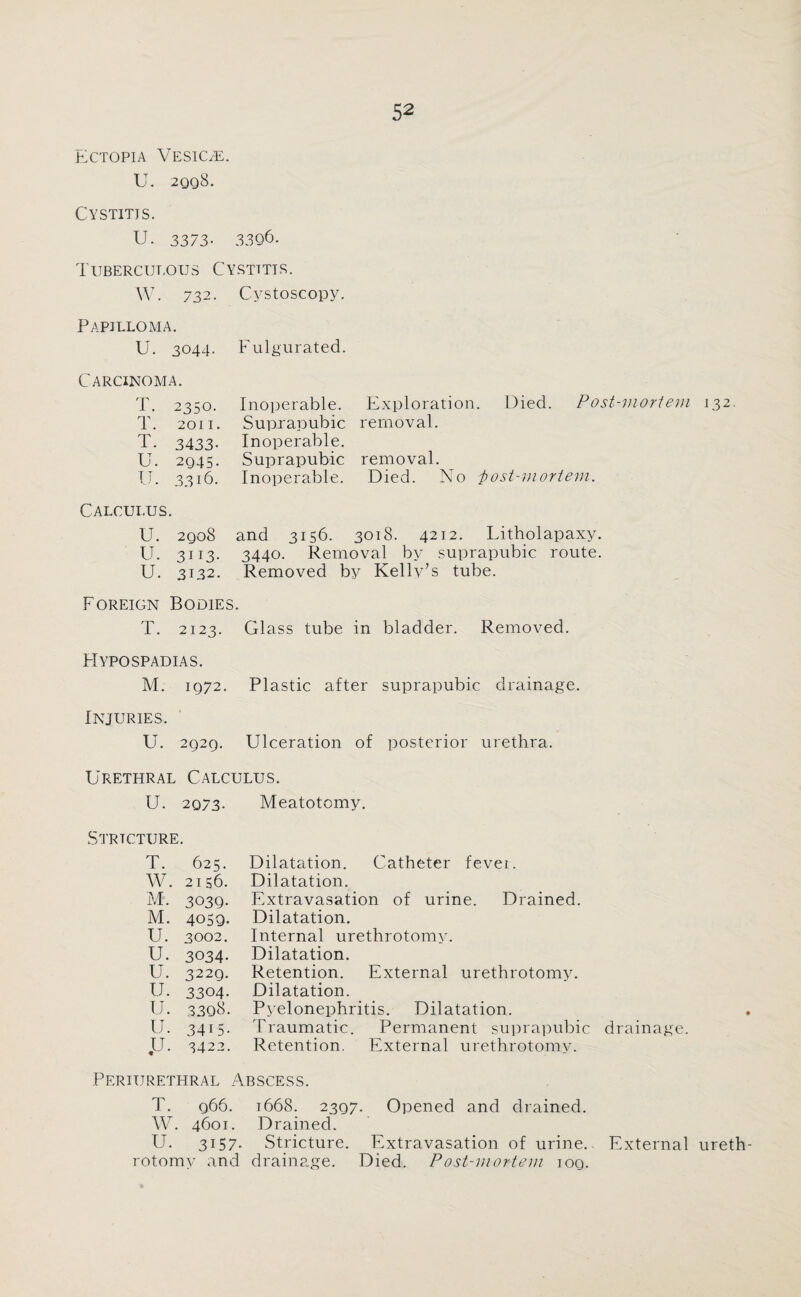 Ectopia Veskle. U. 2qq8. Cystitis. U. 3373- 3396. Tubercut.ous Cystitis. W. 732. Cystoscopy. Papilloma. U. 3044. Fulgurated. Carcinoma. T. 2350. T. 2011. T. 3433- U. 2Q4S. U. 3316. Inoperable. Exploration. Died. Post-mortem 132 Suprapubic removal. Inoperable. Suprapubic removal. Inoperable. Died. No i>ost-mortem. Calculus. U. 2qo8 and 3156. 3018. 4212. Litholapaxy. U. 3113. 3440. Removal by suprapubic route. U. 3132. Removed by Kelly’s tube. Foreign Bodies. T. 2123. Glass tube in bladder. Removed. Hypospadias. M. 1972. Plastic after suprapubic drainage. Injuries. U. 2929. Ulceration of posterior urethra. Urethral Calculus. U. 2073- Meatotomy. Stricture. T. 625. W. 2156. M. 3039. M. 4059. U. 3002. U. 3034. U. 3229. IJ. 3304. u. 3308. U. 3415. ,U. 3422. Dilatation. Catheter fever. Dilatation. Extravasation of urine. Drained. Dilatation. Internal urethrotomy. Dilatation. Retention. External urethrotomy. Dilatation. Pyelonephritis. Dilatation. Traumatic. Permanent suprapubic drainage. Retention. External urethrotomy. Periurethral Abscess. T. q66. 1668. 2397. Opened and drained. W. 4601. Drained. U. 3157- Stricture. Extravasation of urine.. External ureth¬ rotomy and drainage. Died. Post-mortem 109.