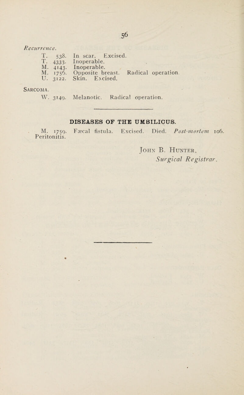 Recurrence. T. 533. T. 4333- M. 4143. M. 1756. U. 3122. In scar. Excised. Inoperable. Inoperable. Opposite breast. Radical operation Skin. Excised. Sarcoma. W. 3149. Melanotic. Radical operation. DISEASES OF THE UMBILICUS. M. i/5Q. Faecal fistula. Excised. Died. Post-mortem 106, Peritonitis. John B. Hunter, Surgical Registrar. \ *