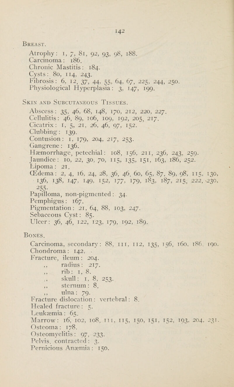 Breast. Atrophy: i, 7, 81, 92, 93, 98, 188. Carcinoma: 186. Chronic Mastitis: 184. Cysts: 80, 114, 243. Fibrosis: 6, 12, 37, 44, 55, 64, 67, 225, 244, 250. Physiological Hyperplasia: 3, 147, 199. Skin and Subcutaneous Tissues. Abscess : 35, 46, 68, 148, 170, 212, 220, 227. Cellulitis: 46, 89, 106, 109, 192, 205, 217. Cicatrix: I, 5, 21, 26, 46, 97, 152. Clubbing: 139. Contusion: 1, 179, 204, 217, 253. Gangrene: 136. Haemorrhage, petechial: 108, 156, 211, 236, 243, 259. Jaundice : 10, 22, 30, 70, 115, 135, 151, 163, 186, 252. Lipoma: 21. (Edema: 2, 4, 16, 24, 28, 36, 46, 60, 65, 87, 89, 98, 115, 130 138. 147, 149. HA 177. 179, 183, 187, 215, 222^230 255- Papilloma, non-pigmented : 34. Pemphigus : 167. Pigmentation: 21, 64, 88, 103, 247. Sebaceous Cyst: 85. Ulcer: 36, 46, 122, 123, 179, 192, 189. Bones. Carcinoma, secondary: 88, in, 112, 135, 156, 160, 186. 190 Chondroma: 142. . Fracture, ileum : 204. ,, radius: 217. ,, rib : 1, 8. ;, skull: 1, 8, 253. ,, sternum: 8. ,, ulna: 79. Fracture dislocation : vertebral: 8. Healed fracture: 5. Leukaemia: 65. Marrow: 16, 102, 108, in, 115, 150, 151, 152, 193, 204, 231 Osteoma: 178. Osteomyelitis : 97, 233. Pelvis, contracted : 3. Pernicious Anaemia : 150.