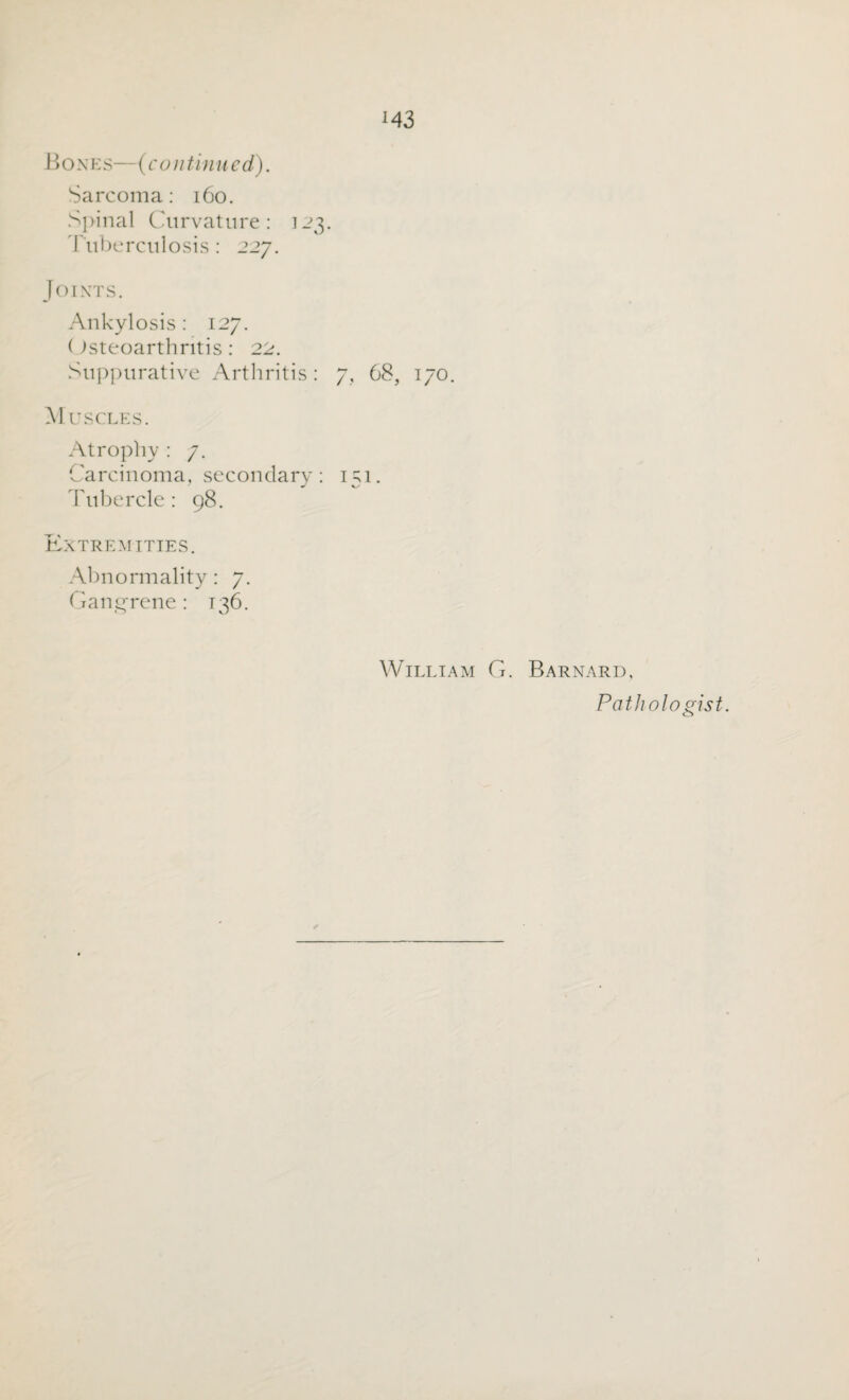 M3 Bones—(continued). Sarcoma: 160. Spinal Curvature: 123. Tuberculosis: 227. Joints. Ankylosis: 127. Osteoarthritis: 22. Suppurative Arthritis: 7, 68, 170. Muscles. Atrophy : 7. Carcinoma, secondary: 151. Tubercle: 98. Extremities. Abnormality : 7. Gangrene: 136. William G. Barnard, Pathologist.
