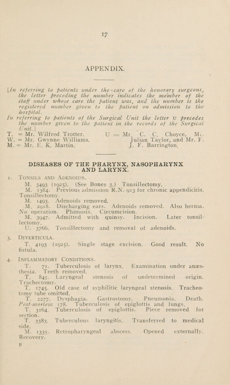 APPENDIX. \_In referring to patients under the'care of the honorary surgeons, the letter preceding the number indicates the member of the staff under whose care the patient was, and the number is the registered number given to the patient on admission to the hospital. In referring to patients of the Surgical Unit the letter u precedes the number given to the patient in the records of the Surgical Unit.] T. = Mr. Wilfred Trotter. U = Mr. C. C. Choyce, Mi. W. = Mr. Gwynne Williams. Julian Taylor, and Mr. F. M. = Mr. E. K. Martin. J. F. Barrington. DISEASES OF THE PHARYNX, NASOPHARYNX AND LARYNX. i. Tonsils and Adenoids. M. 3493 (1925). (See Bones 3.) Tonsillectomy. M. 1384. Previous admission R.N. 913 for chronic appendicitis. Tonsillectomy. M. 1493. Adenoids removed. M. 2918. Discharging ears. Adenoids removed. Also hernia. No operation. Phimosis. Circumcision. M. 3947. Admitted with quinsy. Incision. Later tonsil¬ lectomy. U. 3766. Tonsillectomy and removal of adenoids. 3. Diverticula. T. 4193 (1925). Single stage excision. Good result. No fistula. 4. Inflammatory Conditions. T. 71. Tuberculosis of larynx. Examination under anaes¬ thesia. Teeth removed. T. 845. Laryngeal stenosis of undetermined origin. T rachectomy. T. 1745. case of syphilitic laryngeal stenosis. Tracheo¬ tomy tube omitted. T. 2277. Dysphagia. Gastrostomy. Pneumonia. Death. Post-mortem 178. Tuberculosis of epiglottis and lungs. T. 3164. Tuberculosis of epiglottis. Piece removed for section. T. 3383. Tuberculous laryngitis. Transferred to medical side. M. 1335. Retropharyngeal abscess. Opened externally. Recovery. B