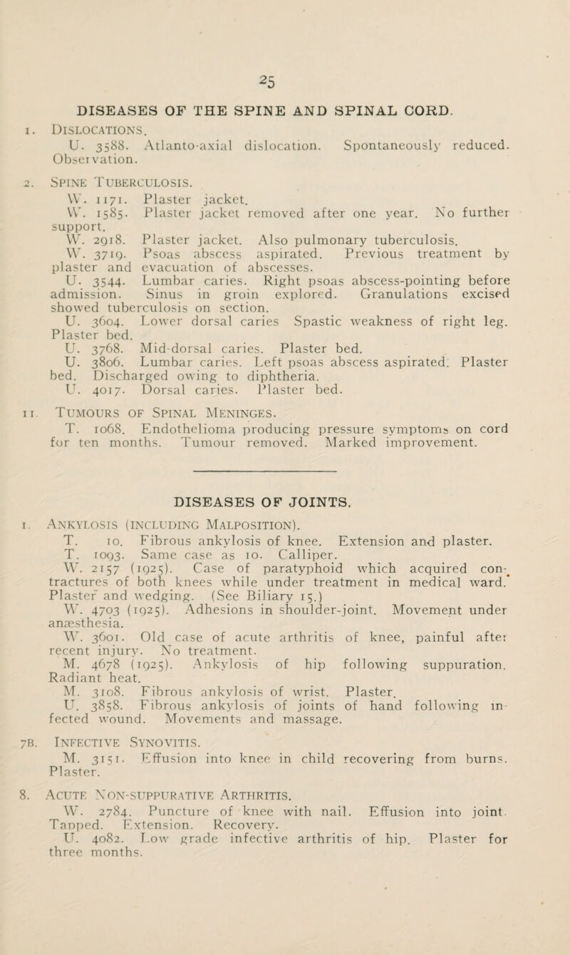 DISEASES OF THE SPINE AND SPINAL CORD. 1. Dislocations. U. 3588. Atlanto-axial dislocation. Spontaneously reduced. Observation. 2. Spine Tuberculosis. \V. 1171. Plaster jacket. YV. 1585. Plaster jacket removed after one year. No further support. W. 2Q18. Plaster jacket. Also pulmonary tuberculosis. W. 37iQ. Psoas abscess aspirated. Previous treatment by plaster and evacuation of abscesses. U. 3544. Lumbar caries. Right psoas abscess-pointing before admission. Sinus in groin explored. Granulations excised showed tuberculosis on section. U. 3604. Lower dorsal caries Spastic weakness of right leg. Plaster bed. U. 3768. Mid-dorsal caries. Plaster bed. U. 3806. Lumbar caries. Left psoas abscess aspirated. Plaster bed. Discharged owing to diphtheria. LL 4017. Dorsal caries. Plaster bed. 11. Tumours of Spinal Meninges. T. 1068. Endothelioma producing pressure symptoms on cord for ten months. Tumour removed. Marked improvement. DISEASES OF JOINTS. 1. Ankylosis (including Malposition). T. 10. Fibrous ankylosis of knee. Extension and plaster. T. 10Q3. Same case as 10. Calliper. W. 2157 (1Q25). Case of paratyphoid which acquired con-^ tractures of both knees while under treatment in medical ward. Plaster and wedging. (See Biliary 15.) W. 4703 (1925). Adhesions in shoulder-joint. Movement under anaesthesia. YV. 3601. Old case of acute arthritis of knee, painful after recent injury. No treatment. M. 4678 (1925). Ankylosis of hip following suppuration. Radiant heat. M. 3108. Fibrous ankylosis of wrist. Plaster. U. 3858. Fibrous ankylosis of joints of hand following in¬ fected wound. Movements and massage. 7B. Infective Synovitis. M. 3151. Effusion into knee in child recovering from burns. Plaster. 8. Acute Non-suppurative Arthritis. W. 2784. Puncture of knee with nail. Effusion into joint. Tanped. Extension. Recovery. IT. 4082. Low grade infective arthritis of hip. Plaster for three months.