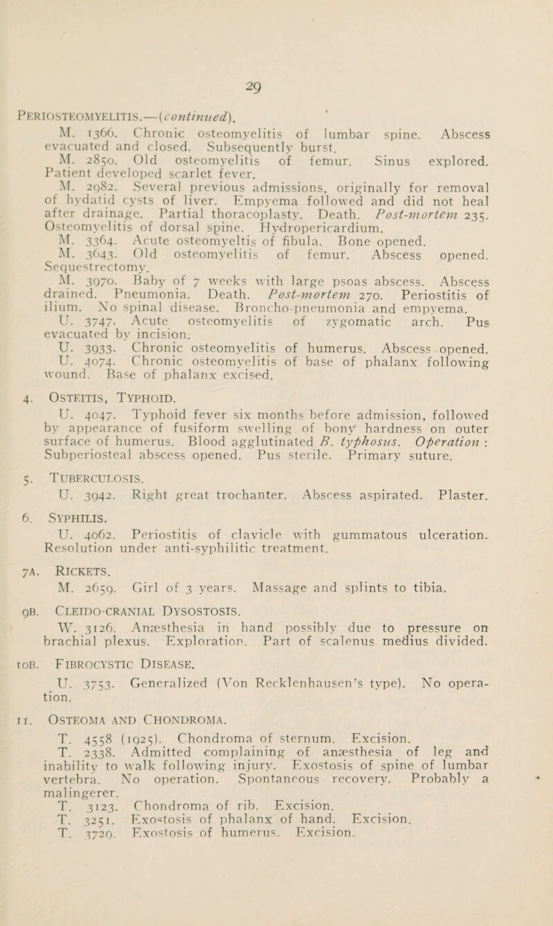 Periosteomyelitis.—(continued). M. 1366. ( hronic osteomyelitis of lumbar spine. Abscess evacuated and closed. Subsequently burst. M. 2850. Old osteomyelitis of femur. Sinus explored. Patient developed scarlet fever. M. 2982. Several previous admissions, originally for removal of hydatid cysts of liver. Empyema followed and did not heal after drainage. Partial thoracoplasty. Death. Post-mortem 235. Osteomyelitis of dorsal spine. Hydropericardium. M. 3364. Acute osteomyeltis of fibula. Bone opened. M. 3643. Old osteomyelitis of femur. Abscess opened. Sequestrectomy. M. 3Q/0. Baby of 7 weeks with large psoas abscess. Abscess drained. Pneumonia. Death. Post-mortem 270. Periostitis of ilium. Xo spinal disease. Broncho-pneumonia and empyema. U. 3747- Acute osteomyelitis of zygomatic arch. Pus evacuated by incision. U. 3933- Chronic osteomyelitis of humerus. Abscess opened. II. 4074. Chronic osteomyelitis of base of phalanx following wound. Base of phalanx excised. 4. Osteitis, Typhoid. U. 4047. Typhoid fever six months before admission, followed by appearance of fusiform swelling of bony' hardness on outer surface of humerus. Blood agglutinated B. typhosus. Operation : Subperiosteal abscess opened. Pus sterile. Primary suture. 5. Tuberculosis. U. 3942. Right great trochanter. Abscess aspirated. Plaster. 6. Syphilis. U. 4062. Periostitis of clavicle with gummatous ulceration. Resolution under anti-syphilitic treatment. 7a. Rickets. M. 2659. Girl of 3 years. Massage and splints to tibia. qb. Cleido-cranial Dysostosis. W. 3126. Anaesthesia in hand possibly due to pressure on brachial plexus. Exploration. Part of scalenus medius divided. iob. Fibrocystic Disease. U. 3753. Generalized (Yon Recklenhausen’s type). No opera¬ tion. 11. Osteoma and Chondroma. T. 4558 ( 1Q25). Chondroma of sternum. Excision. T. 2338. Admitted complaining of anaesthesia of leg and inability to walk following injury. Exostosis of spine of lumbar vertebra. No operation. Spontaneous recovery. Probably a malingerer. T. 3123. Chondroma of rib. Excision. T. 3251. Exostosis of phalanx of hand. Excision. T. 3720. Exostosis of humerus. Excision.