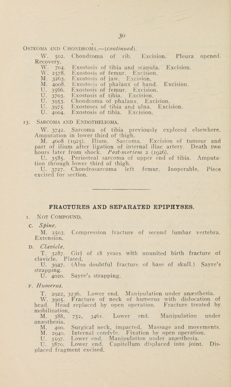 Osteoma and Chondroma.—(continued). W. 502. Recovery. W. 704. W. 2578. M. 3263. M. 4008. U. 3566. U. 3703. U. 3953- U. 3975- U. 4004. Chondroma of rib. Excision. Pleura Exostosis of tibia and scapula. Excision. Exostosis of femur. Excision. Exostosis of jaw. Excision. Exostosis of phalanx of hand. Excision. Exostosis of femur. Excision. Exostosis of tibia. Excision. Chondroma of phalanx. Excision. Exostoses of tibia and ulna. Excision. Exostosis of tibia. Excision. opened. 13. Sarcoma and Endothelioma. W. 3742. Sarcoma of tibia previously explored elsewhere. Amputation in lower third of thigh. M. 4608 (1925). Ilium. Sarcoma. Excision of tumour and part of ilium after ligation of internal iliac artery. Death two hours later from shock. Post-mortem 2 (ig26). U. 3585. Periosteal sarcoma of upper end of tibia. Amputa¬ tion through lower third of thigh. U. 3727. Chondrosarcoma left femur. Inoperable. Piece excised for section. FRACTURES AND SEPARATED EPIPHYSES. 1. Not Compound. C. Sfine. M. 2503. Compression fracture of second lumbar vertebra. Extension. D. Clavicle. T. 3287. Girl of 18 years with ununited birth fracture of clavicle. Plated. U. 3947. (Also doubtful fracture of base of skull.) Sayre’s strapping. U. 4020. Sayre’s strapping. F. Humerus. T. 2922, 3236. Lower end. Manipulation under anaesthesia. W. 3905. Fracture of neck of humerus with dislocation of head. Head replaced by open operation. Fracture treated by mobilization. M. 388, 752, 3461. Lower end. Manipulation under anaesthesia. M. 400. Surgical neck, impacted. Massage and movements. M. 2940. Internal condyle. Fixation by open operation. U. 3S97- Lower end. Manipulation under anaesthesia. U. 3870. Lower end. Capitellum displaced into joint. Dis¬ placed fragment excised.