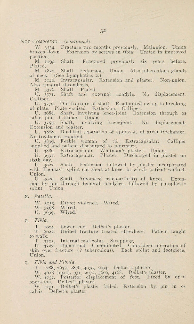 Not Compound.—(continued). W. 3334. Fracture two months previously. Malunion. Union broken down. Extension by screws in tibia. United in improved position. M. ngg. Shaft. Fractured previously six years before. Plated. M. 1850. Shaft. Extension. Union. Also tuberculous glands of neck. (See Lymphatics 2.) M. 2146. Intracapsular. Extension and plaster. Non-union. Also femora] thrombosis. M. 3376. Shaft. Plated. U. 3571. Shaft and external condyle. No displacement. Calliper. U. 3576. Old fracture of shaft. Readmitted owing to breaking of plate. Plate excised. Extension. Calliper. U. 3688. Shaft, involving knee-joint. Extension through os calcis pin. Calliper. Union. U. 3755. Shaft, involving knee-joint. No displacement. Extension and plaster. U. 3808. Doubtful separation of epiphysis of great trochanter. No treatment required. U. 383g. Feeble woman of 76. Extracapsular. Calliper supplied and patient discharged to infirmary. U. 3886. Extracapsular Whitman’s plaster. Union. U. 3g3i. Extracapsular. Plaster. Discharged in plasteV on sixth day. U. 4027. Shaft, Extension followed by plaster incorporated with Thomas’s splint cut short at knee, in which patient walked. Union. U. 402g. Shaft. Advanced osteo-arthritis of knees. Exten¬ sion by pin through femoral condyles, followed by poroplastic splint. Union. N. Patella. W. 3253. Direct violence. Wired. w. 3598. Wired. U. 3639- Wired. 0. Tibia. T. 1004. Lower end. Delbet’s plaster. T. 2021;. United fracture treated elsewhere. Patient taught to walk. T. 3203. Internal malleolus. Strapping. U. 3527- Upper end. Comminuted. Coincident ulceration of skin over fracture ( ? tuberculous). Back splint and footpiece. Union. Q. Tibia and Fibula. T. 1288, 2637, 2876, 407g, 4og3. Delbet’s plaster. W. 4628 (ig25), g3i, 2072, 3606, 4168. Delbet’s plaster. W. 1757. Posterior displacement of foot. Fixed by open operation. Delbet’s plaster. W. 1771. Delbet’s plaster failed. Extension by. pin in os calcis. Delbet’s plaster.