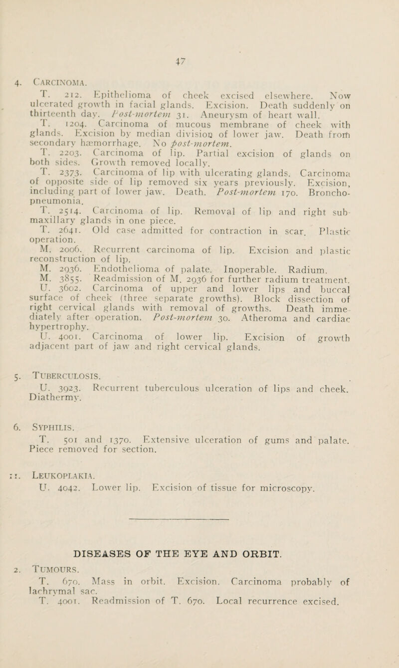 4. Carcinoma. T. 212. Epithelioma of cheek excised elsewhere. Now ulcerated growth in facial glands. Excision. Death suddenly on thirteenth day. Post-mortem 31. Aneurysm of heart wall. I. 1204. Carcinoma of mucous membrane of cheek with glands. Excision by median division of lower jaw. Death frorfi secondary haemorrhage. No post-mortem. I . 2203. ( arcinoma of lip. Partial excision of glands on both sides. Growth removed locally. i • 2373. C arcinoma of lip with ulcerating glands. Carcinoma of opposite side of lip removed six years previously. Excision, including part of lower jaw. Death. Post-mortem 170. Broncho¬ pneumonia. T. 2514. Carcinoma of lip. Removal of lip and right sub¬ maxillary glands in one piece. P. 2641. Old case admitted for contraction in scar. Plastic operation. M. 2006. Recurrent carcinoma of lip. Excision and plastic reconstruction of lip. M. 2936. Endothelioma of palate. Inoperable. Radium. M. 3855. Readmission of M. 2936 for further radium treatment. U. 3602. Carcinoma of upper and lower lips and buccal surface of cheek (three separate growths). Block dissection of right cervical glands with removal of growths. Death imme¬ diately after operation. Post-mortem 30. Atheroma and cardiac hypertrophy. U. 4001. Carcinoma of lower lip. Excision of growth adjacent part of jaw and right cervical glands. 5. Tuberculosis. U. 3923. Recurrent tuberculous ulceration of lips and cheek. Diathermy. 6. Syphilis. T. 501 and 1370. Extensive ulceration of gums and palate. Piece removed for section. 1. Leukoplakia. U. 4042. Lower lip. Excision of tissue for microscopy. 2. DISEASES OF THE EYE AND ORBIT. Tumours. T. 670. Mass in orbit. Excision. Carcinoma probably of lachrymal sac. T. 400T. Readmission of T. 670. Local recurrence excised.