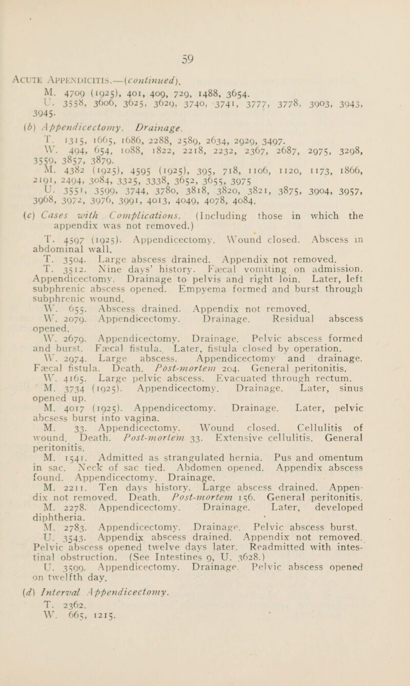 Acute Appendicitis.—(continued), M. 4709 (1925), 401, 409, 729, 1488, 3654. L'. 3558, 3606, 3625, 3629, 3740, 3741, 3777, 3778, 3903, 3943, 3945- (b) A ppendicectomy. Drainage. I • 1315, i665> i(j86, 2288, 2589, 2634, 2929, 3497. W. 494, 654, 1088, 1822, 2218, 2232, 2367, 2687, 2975, 3298, 3559, 3857, 3879. Al. 4382 (1925), 4595 (1925), 395, 718, 1106, 1120, 1173, 1866, 2191, 2494, 3084, 3325, 3338, 3652, 365s, 3975 L- 3551» 3599, 3744, 3780, 3818, 3820, 3821, 3875, 3904, 3957, 3968, 3972, 3976, 3991, 4013, 4049, 4078, 4084. (c) Cases with C omplications. (Including those in which the appendix was not removed.) T. 4597 (1925). Appendicectomy. Wound closed. Abscess m abdominal wall. T. 3504. Large abscess drained. Appendix not removed. T. 3512. Nine days’ history. Faecal vomiting on admission. Appendicectomy. Drainage to pelvis and right loin. Later, left subphrenic abscess opened. Empyema formed and burst through subphrenic wound. W. 655. Abscess drained. Appendix not removed. W. 2079. Appendicectomy. Drainage. Residual abscess opened. W. 2679. Appendicectomy. Drainage. Pelvic abscess formed and burst. Fmcal fistula. Later, fistula closed by operation. W. 2974. Large abscess. Appendicectomy and drainage. Faecal fistula. Death. Post-mortem 204. General peritonitis. W. 4165. Large pelvic abscess. Evacuated through rectum. M. 3734 (1925). Appendicectomy. Drainage. Later, sinus opened up. M. 4017 (1925). Appendicectomy. Drainage. Later, pelvic abcsess burst into vagina. M. 33. Appendicectomy. Wound closed. Cellulitis of wound. Death. Post-morte'm 33. Extensive cellulitis. General peritonitis. M. 1541. Admitted as strangulated hernia. Pus and omentum in sac. Neck of sac tied. Abdomen opened. Appendix abscess found. Appendicectomy. Drainage. M. 2211. Ten days history. Large abscess drained. Appen¬ dix not removed. Death. Post-mortem 156. General peritonitis. M. 2278. Appendicectomy. Drainage. Later, developed diphtheria. M. 2783. Appendicectomy. Drainage. Pelvic abscess burst. LT. 3543. Appendix abscess drained. Appendix not removed. Pelvic abscess opened twelve days later. Readmitted with intes¬ tinal obstruction. (See Intestines 9, U. 3628.) LT. 3509. Appendicectomy. Drainage. Pelvic abscess opened on twelfth day. (d) Interval Appendicectomy. T. 2362. W. 665, 1215.