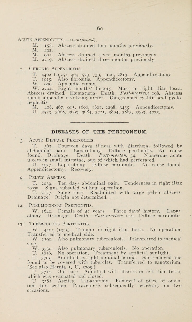 Acute Appendicitis.—(continued). M. 158. Abscess drained four months previously. M. 492. M. 901. Abscess drained seven months previously M. 2219. Abscess drained three months previously. 2. Chronic Appendicitis. T. 4462 (1925), 404, 579, 739, 1100, 2813. Appendicectomv T. 1925. Also fibrositis. Appendicectomy. W. 909. Appendicectomy. W. 2702. Eight months’ history. Mass in right iliac fossa. Abscess drained. Haematuria. Death. Postmortem 198. Abscess round appendix involving ureter. Gangrenous cystitis and pyelo¬ nephritis. M. 428, 467, 913, 1606, 1827, 2298, 3455. Appendicectomy. U. 3579, 3608, 3609, 3684, 3721, 3804, 3863, 3993, 4073. DISEASES OF THE PERITONEUM. 5. Acute Diffuse Peritonitis. T. 563. Fourteen days illness with diarrhoea, followed by abdominal pain. Laparotomy. Diffuse peritonitis. No cause found. Drainage. Death. Post-mortem 34. Numerous acute ulcers in small intestine, one of which had perforated U. 4077. Laparotomy. Diffuse peritonitis. No cause found. Appendicectomy. Recovery. 9. Pelvic Abscess. T. 2039. Ten days abdominal pain. Tenderness in right iliac fossa. Signs subsided without operation. T. 2157. Same case. Readmitted with large pelvic abscess. Drainage. Origin not determined. 12. Pneumococcal Peritonitis. W. 1640. Female of 47 years. Three days’ history. Lapar¬ otomy. Drainage. Death. Post-mortem 114. Diffuse peritonitis. 13. Tuberculous Peritonitis. W. 4404 (1925). Tumour in right iliac fossa. No operation. Transferred to medical side. W. 2390. Also pulmonary tuberculosis. Transferred to medical side. W. 3730. Also pulmonary tuberculosis. No operation. U. 3616. No operation. Treatment by artificial sunlight. U. 3705. Admitted as right inguinal hernia. Sac removed and found to be covered with tubercles. Transferred to sanatorium. (See also Hernia 1, U. 3705.) U. 3714. Old case. Admitted with abscess in left iliac fossa, which was evacuated and closed. U. 3785. Ascites. Laparotomy. Removal of piece of omen¬ tum for section. Paracentesis subsequently necessary on two occasions.