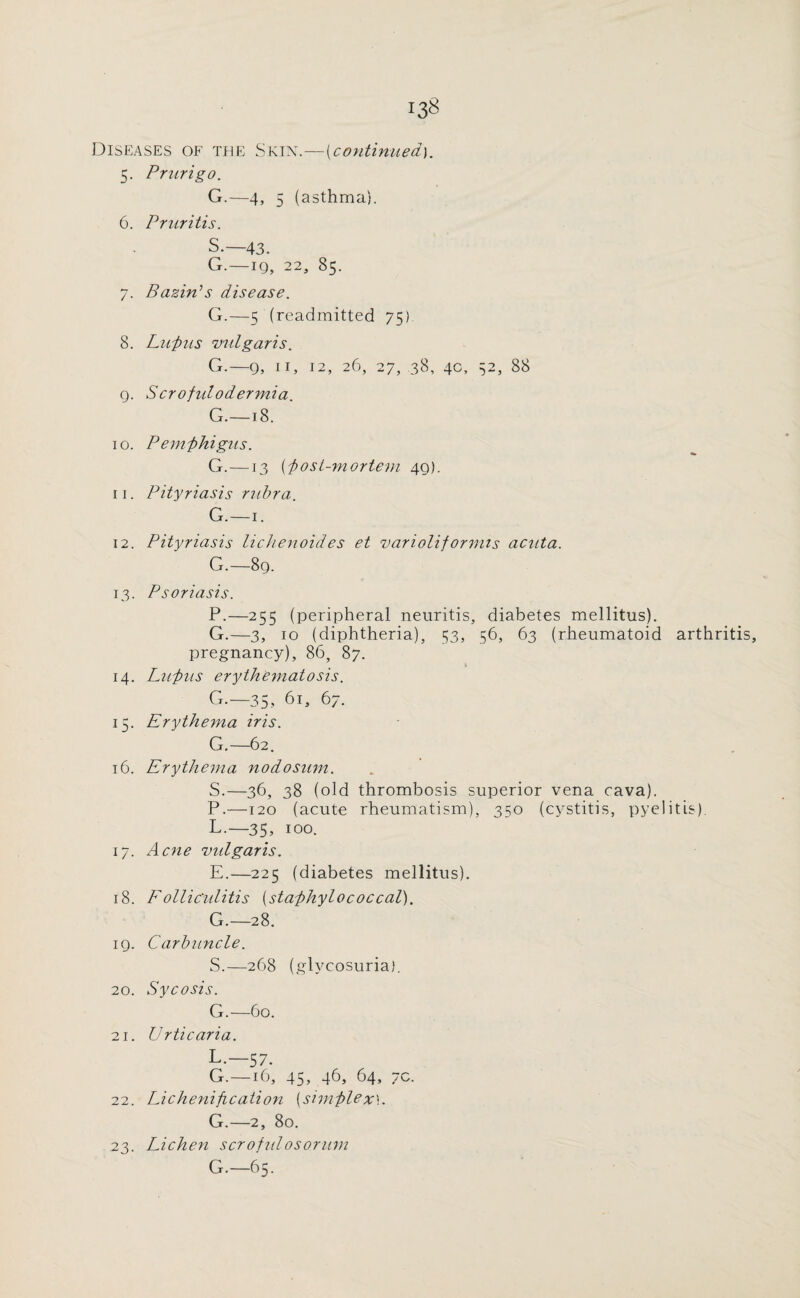 Diseases of the Skin.—(continued). 5. Prurigo. G.—4, 5 (asthma). 6. Pruritis. S.— 43. G.—19, 22, 85. 7. Bazin'’s disease. G.—5 (readmitted 75) 8. Lupus vulgaris. G.— 9, 11, 12, 26, 27, 38, 4c, 52, 88 9. Scrofiilodermia. G.—18. 10. Pemphigus. G.—13 (post-mortem 49). 11. Pityriasis rubra. G.—1. 12. Pityriasis lichenoides et varioliformis acuta. G.—89. 13. Psoriasis. P.—255 (peripheral neuritis, diabetes mellitus). G.—3, 10 (diphtheria), 53, 56, 63 (rheumatoid arthritis, pregnancy), 86, 87. 14. Lupus erythematosis. G.—35., 61, 67. 15. Erythema iris. G.—62. 16. Erythema nodosum. S.—36, 38 (old thrombosis superior vena cava). P.—120 (acute rheumatism), 350 (cystitis, pyelitis). L.—35, 100. 17. Acne vulgaris. E.—225 (diabetes mellitus). 18. Folliculitis (staphylococcal). G.— 28. 19. Carbuncle. S.—268 (glycosuria). 20. Sycosis. G.—60. 21. Urticaria. L-—57. G.—16, 45, 46, 64, 7c. 22. Lichenification [simplex]. G.—2, 80. 23. Lichen scrofulosorum G.—65.