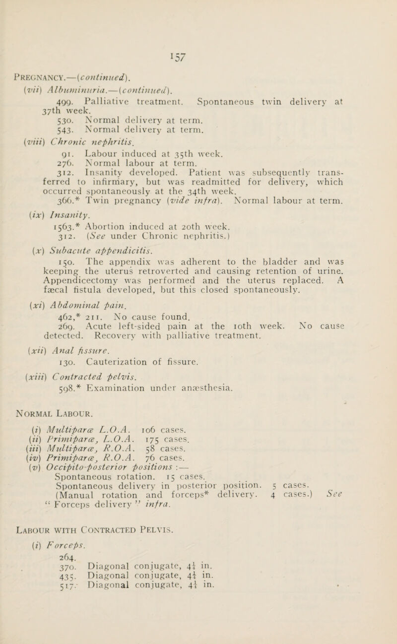 *57 Pregnancy.—(continued). (vii) Albuminuria.—(continued). 4gg. Palliative treatment. Spontaneous twin delivery at 37th week. 530. Normal delivery at term. 543. Normal delivery at term. (viii) Chronic nephritis, gi. Labour induced at 35th week. 276. Normal labour at term. 312. Insanity developed. Patient was subsequently trans¬ ferred to infirmary, but was readmitted for delivery, which occurred spontaneously at the 34th week. 366.* Twin pregnancy (vide infra). Normal labour at term. (ix) Insanity. 1563.* Abortion induced at 20th week. 312. (See under Chronic nephritis.) (x) Subacute appendicitis. 150. The appendix was adherent to the bladder and was keeping the uterus retroverted and causing retention of urine. Appendicectomy was performed and the uterus replaced. A faecal fistula developed, but this closed spontaneously. (xi) Abdominal pain. 462,* 2ii. No cause found. 26g. Acute left-sided pain at the 10th week. No cause detected. Recovery with palliative treatment. (xii) Anal pssure. 130. Cauterization of fissure. (xiii) Contracted pelvis. 5g8.* Examination under anaesthesia. Normal Labour. (i) Mnltiparce L.O.A. 106 cases. (ii) Primiparce, L.O.A. 175 cases. (Hi) Multiparce, R.O.A. 58 cases. (iv) Primiparce} R.O.A. 76 cases. (v) Occipito-posterior positions : — Spontaneous rotation. 15 cases. Spontaneous delivery in posterior position. 5 cases. (Manual rotation and forceps* delivery. 4 cases.) See “ Forceps delivery ” infra. Labour with Contracted Pelvis. (i) Forceps. 264. 370. Diagonal conjugate, 4I in. 435. Diagonal conjugate, 4± in. 517.- Diagonal conjugate, 4i in.