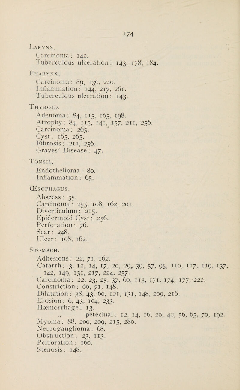 *74 Larynx. Carcinoma: 142. Tuberculous ulceration : 143, 178, 184. Pharynx. Carcinoma: 89, 136. 240. Inflammation: 144, 217, 261. Tuberculous ulceration : 143. Thyroid. Adenoma: 84, 115, 165, 198. Atrophy: 84, 115, 141, 157, 211, 256. Carcinoma : 265. Cyst: 165, 265. Fibrosis: 211, 256. Graves’ Disease : 47. Tonsil. Endothelioma: 80. Inflammation: 65. (Esophagus. Abscess : 35. Carcinoma: 255, 108, 162, 201. Diverticulum: 215. Epidermoid Cyst: 256. Perforation : 76. Scar: 248. Ulcer: 108, 162. Stomach. Adhesions: 22, 71, 162. Catarrh: 3, 12, 14, 17, 20, 29,,. 39, 57, 95, no, 117, 119, 137, 142, 149, 151, 217, 224, 257. Carcinoma: 22, 23, 25, 37, 60, 113, 171, 174, i?7> 222- Constriction: 60, 71, 148. Dilatation: 38, 43, 60, 121, 131, 148, 209, 216. Erosion : 6, 43, 104, 233. Haemorrhage : 13. ,, petechial: 12, 14, 16, 20, 42, 56, 65, 70, 192. Myoma: 88, 200, 209, 215, 280. Neuroganglioma: 68. Obstruction: 23, 113. Perforation : 160. Stenosis : 148.