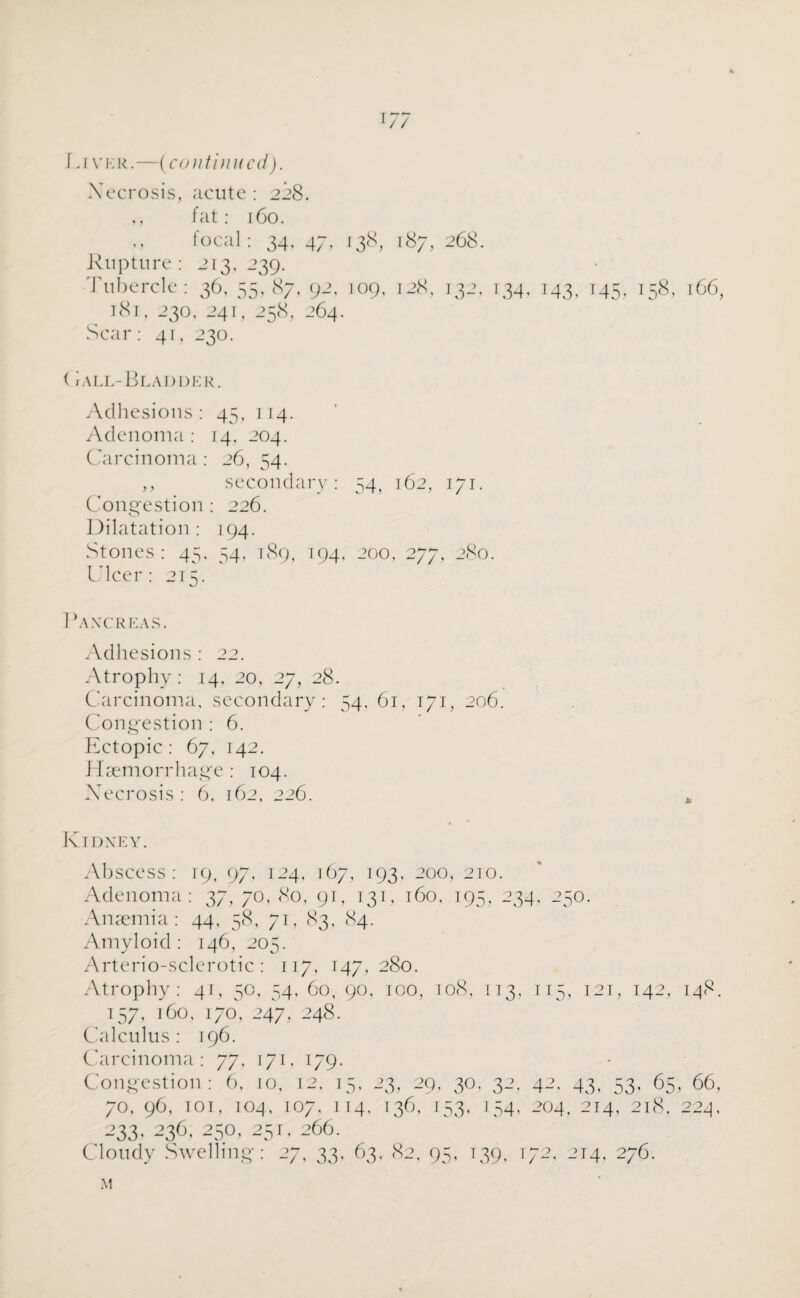 i/7 \a vkr.—(continued). Xecrosis, acute: 228. ,, fat: 160. focal : 34, 47, 138, 187, 268. Rupture : 213, 239. Tubercle : 36, 55,87, 92, 109, 128, 132, 134. 143. 145, 158, 166, 181, 230, 241, 258, 264. Scar: 41, 230. < i all-Bladder. Adhesions: 45, 114. Adenoma: 14, 204. Carcinoma : 26, 54. ,, secondary: 54, 162, 171. Congestion: 226. Dilatation: 194. Stones : 45, 54, 189, 194, 200, 277, 280. Ulcer: 215. Pancreas. Adhesions : 22. Atrophy: 14, 20, 27, 28. Carcinoma, secondary: 54, 61, 171, 206. Congestion : 6. Ectopic: 67, 142. Haemorrhage : 104. Xecrosis : 6, 162, 226. * Kidney. Abscess: 19, 97, 124, 167, 193, 200, 210. Adenoma: 37, 70, 80, 91, 131, 160, 195, 234, 250. Anaemia: 44, 58, 71, 83, 84. Amyloid : 146, 205. Arterio-sclerotic: 117, 147,280. Atrophy: 41, 50, 54, 60, 90, 100, 108, 113, 115, 121, 142, 148. 157, 160, 170, 247, 248. Calculus: 196. Carcinoma: 77, 171, 179. Congestion: 6, 10, 12, 15, 23, 29, 30. 32, 42, 43, 53, 65, 66, 70, 96, 101, 104, 107, 114, 136, 153, 154, 204, 214, 218, 224, -’33. 236, 250, 251, 266. Cloudy Swelling: 27, 33, 63, 82, 95, 139, 172, 214, 276. M