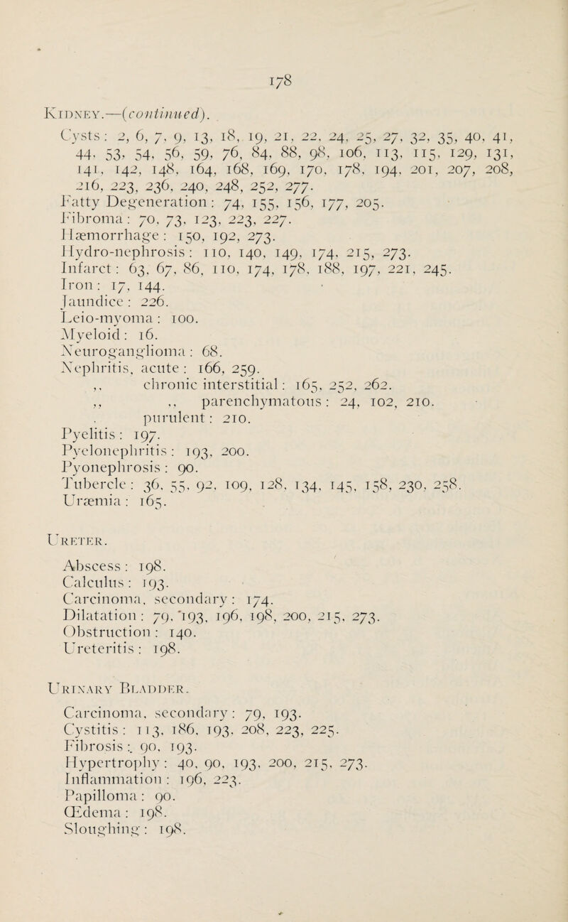 I7S Kidney.—(cunt i nued). Cysts: 2, 6, 7. g, 13, 18, 19, 21, 22, 24. 25, 27, 32, 35, 40, 41, 44. 53. 54. 56, 59, 76, 84, 88, 98, 106, t 13, 115, 129, 131, 141, I42, 148, 164, l68, 169, 170, 1/8. I94. 201, 207, 208, 216, 223, 236, 24O, 248, 252, 277. Fatty Degeneration : 74, 155, 156, 177, 205. Fibroma: 70, 73, 123, 223, 227. Haemorrhage : 150, 192, 273. Hydro-nephrosis: 110. 140, 149, 174, 215, 273. Infarct: 63. 67, 86, 110, 174, 178, 188, 197, 221, 245. Iron : 17, 144. Jaundice : 226. Leio-myoma : 100. Myeloid : 16. Neuroganglioma: 68. Nephritis, acute : 166, 259. ,, chronic interstitial: 165, 252, 262. ,, ,, parenchymatous: 24, 102, 210. purulent: 210. Pyelitis: 197. Pyelonephritis : 193, 200. Pyonephrosis : 90. Tubercle: 36, 55, 92, 109, 128, 134, 145, 158, 230, 258. Uraemia: 165. Ureter. Abscess : 198. Calculus: 193. Carcinoma, secondary: 174. Dilatation: 79, '193, 196, 198, 200, 215, 273. Obstruction: 140. Ureteritis : 198. Urinary Bladder. Carcinoma, secondary: 79, 193. Cystitis: 113, 186, 193, 208, 223, 225. Fibrosis :. 90, T93. Hypertrophy: 40, 90, 193, 200, 215, 273. Inflammation : 196, 223. Papilloma: 90. (Edema: 198. Sloughing: 198.