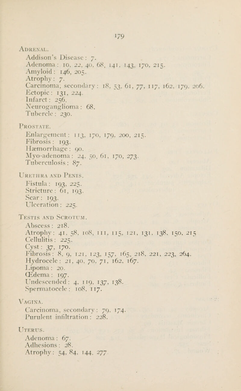 Adrenal. Addison's Disease: 7. Adenoma: 10. 22, 40, 68, 141, 143, 170, 215. Amyloid : 146, 205. Atrophy: 7. Carcinoma; secondary: 18. 53, 61, 77, 117, 162, 179, 206 Ectopic: 131, 224. Infarct: 256. X e 11 r o ,2' a 11 g 1 i o m a : 68. Tubercle : 230. Prostate. Enlargement: 113, 170, 179, 200, 215. Fibrosis : 193. Haemorrhage : 90. Myo-adenoma: 24. 50, 61, 170, 273. Tuberculosis : 87. Urethra and Penis. Fistula : 193, 225. Stricture: 61, 193. Scar: 193. Ulceration : 225. Testis and Scrotum. Abscess : 218. Atrophy: 41. 58. 108, in, 115, 121, 131, 138, 150, 215 Cellulitis: 225. Cyst: 37, 170. Fibrosis : 8, 9, 121, 123, 157, 165, 218, 221, 223, 264. Hydrocele: 21, 40, 70, 71, 162, 167. Lipoma: 20. CEdema: 197. Undescended: 4. 119, 137, 138. Spermatocele: 108, 117. Vagina. Carcinoma, secondary: 79, 174. Purulent infiltration: 228. Uterus. Adenoma: 67. Adhesions: 28. Atrophy: 54,84, T44. 277.