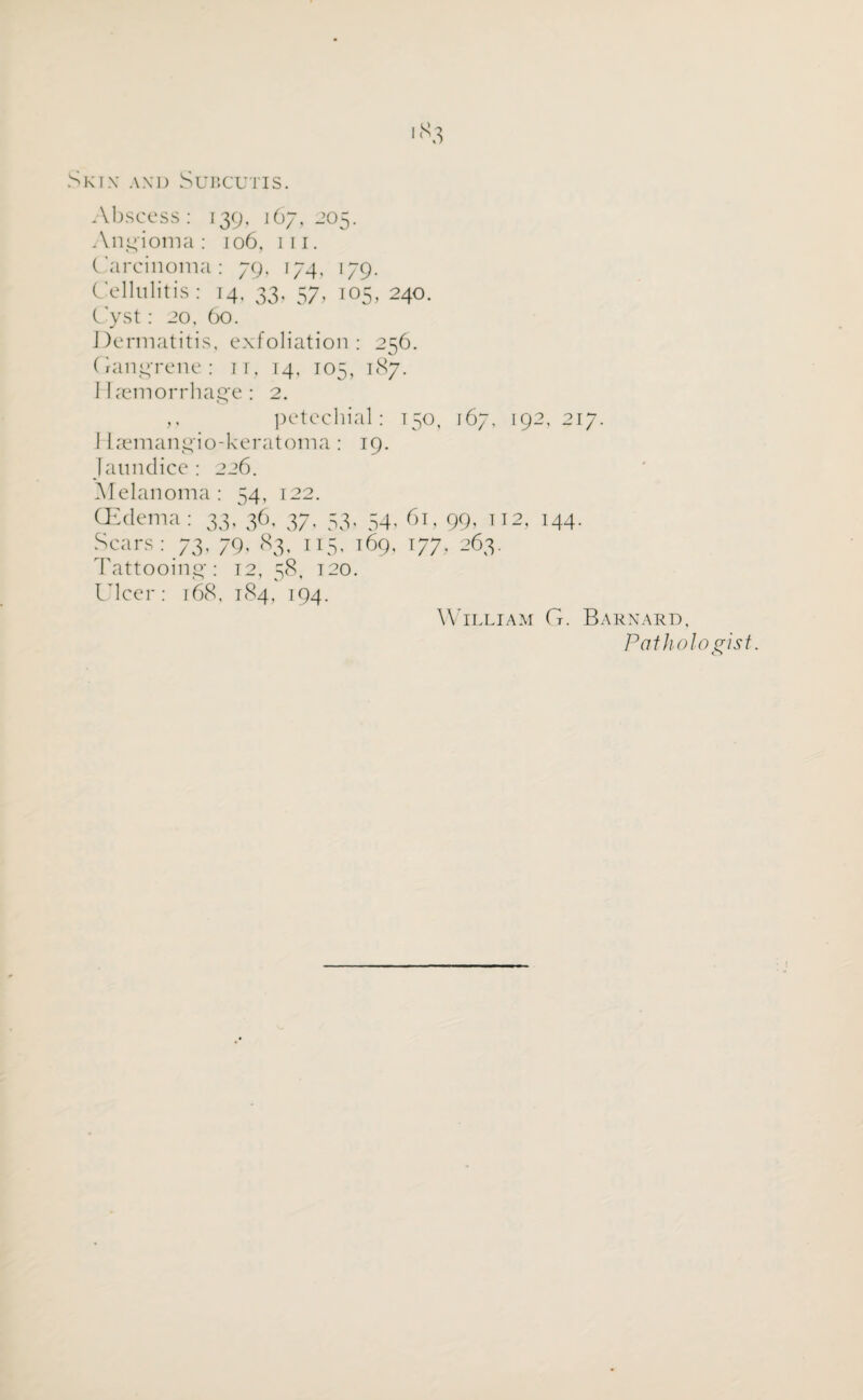 Sktx and Subcutis. Abscess: 139, 167,205. Angioma: 106, in. Carcinoma: 79, 174. 179. Cellulitis : 14. 33, 57, 105, 240. Cyst: 20. 60. Dermatitis, exfoliation: 256. Gangrene: it, 14, 105, 187. Haemorrhage: 2. ,, petechial: 150, 167, 192,217. 1 laemangio-keratoma: 19. Jaundice : 226. Melanoma: 54, 122. (Edema: 33, 36, 37. 53, 54, 61, 99, 112, 144. Scars: 73, 79. 83, 115. 169, 177, 263. Tattooing: 12, 58, 120. Ulcer: 168. 184, 194. William G. Barnard, Pathologist.