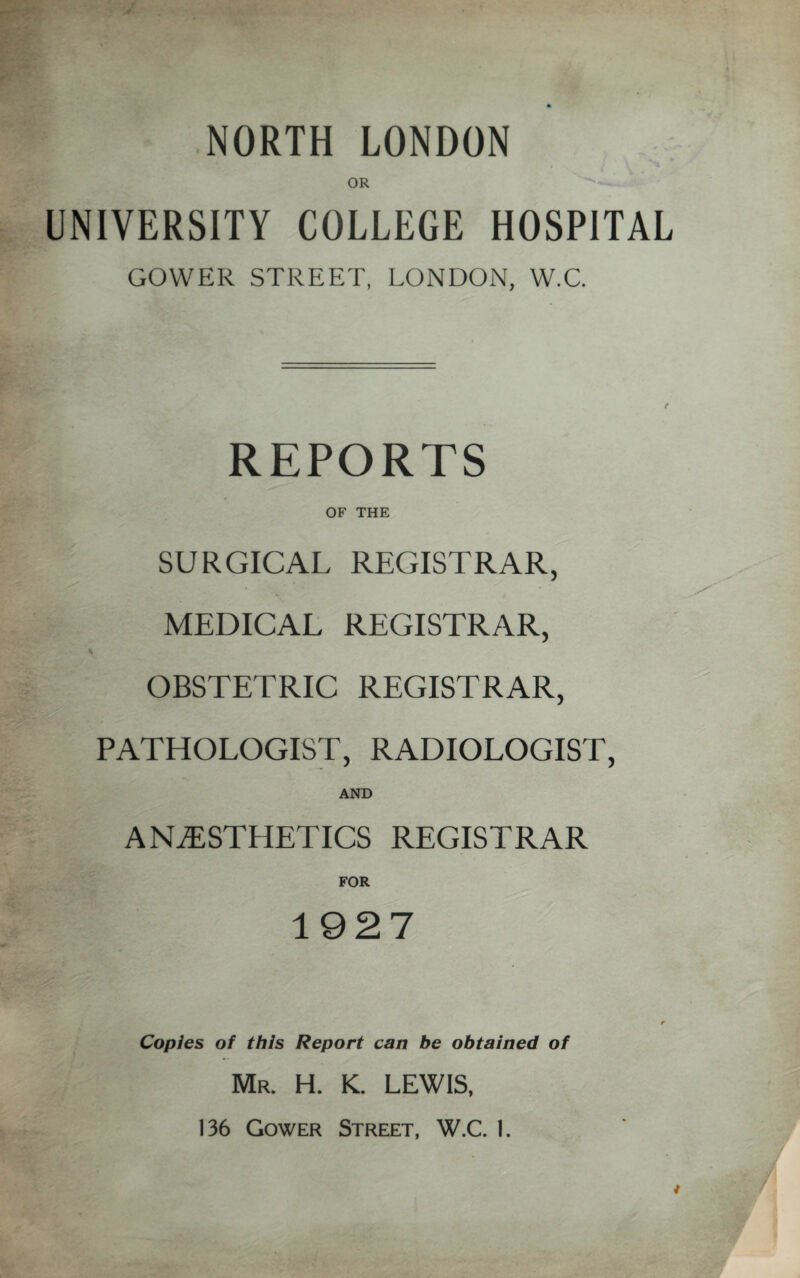 NORTH LONDON OR UNIVERSITY COLLEGE HOSPITAL GOWER STREET, LONDON, W.C. REPORTS OF THE SURGICAL REGISTRAR, MEDICAL REGISTRAR, OBSTETRIC REGISTRAR, PATHOLOGIST, RADIOLOGIST, AND ANESTHETICS REGISTRAR FOR 1927 Copies of this Report can be obtained of Mr. H. K. LEWIS, 136 Gower Street, W.C. I.