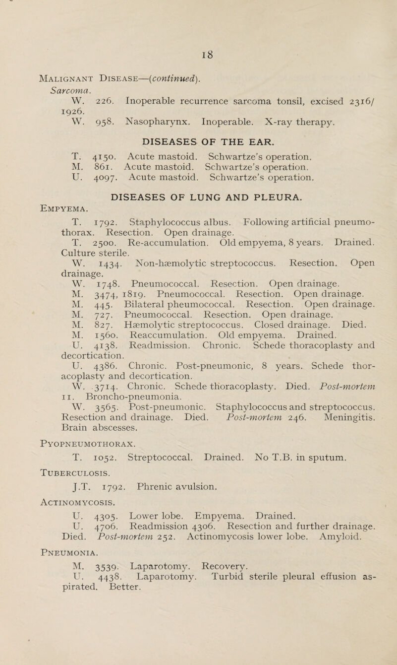 Malignant Disease—(continued). Sarcoma. W. 226. Inoperable recurrence sarcoma tonsil, excised 2316/ 1926. W. 958. Nasopharynx. Inoperable. X-ray therapy. DISEASES OF THE EAR. T. 4150. Acute mastoid. Schwartze’s operation. M. 861. Acute mastoid. Schwartze’s operation. U. 4097. Acute mastoid. Schwartze’s operation. DISEASES OF LUNG AND PLEURA. Empyema. T. 1792. Staphylococcus albus. Following artificial pneumo¬ thorax. Resection. Open drainage. T. 2500. Re-accumulation. Old empyema, 8 years. Drained. Culture sterile. W. 1434- Non-hsemolytic streptococcus. Resection. Open drainage. W. 1748. Pneumococcal. Resection. Open drainage. M. 3474, 1819. Pneumococcal. Resection. Open drainage. M. 445. Bilateral pheumococcal. Resection. Open drainage. M. 727. Pneumococcal. Resection. Open drainage. M. 827. Haemolytic streptococcus. Closed drainage. Died. M. 1560. Reaccumulation. Old empyema. Drained. U. 4138. Readmission. Chronic. Schede thoracoplasty and decortication. U. 4386. Chronic. Post-pneumonic, 8 years. Schede thor¬ acoplasty and decortication. W. 3714. Chronic. Schede thoracoplasty. Died. Post-mortem 11. Broncho-pneumonia. W. 3565. Post-pneumonic. Staphylococcus and streptococcus. Resection and drainage. Died. Post-mortem 246. Meningitis. Brain abscesses. Pyopneumothorax. T. 1052. Streptococcal. Drained. No T.B. in sputum. Tuberculosis. J.T. 1792. Phrenic avulsion. Actinomycosis. U. 4305. Lower lobe. Empyema. Drained. U. 4706. Readmission 4306. Resection and further drainage. Died. Post-mortem 252. Actinomycosis lower lobe. Amyloid. Pneumonia. M. 3539. Laparotomy. Recovery. U. 4438. Laparotomy. Turbid sterile pleural effusion as¬ pirated. Better.