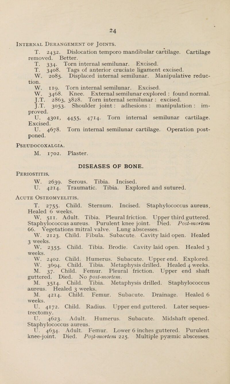 Internal Derangement of Joints. T. 2432. Dislocation temporo mandibular cartilage. Cartilage removed. Better. T. 334. Torn internal semilunar. Excised. T. 3408. Tags of anterior cruciate ligament excised. W. 2085. Displaced internal semilunar. Manipulative reduc¬ tion. W. 119. Torn internal semilunar. Excised. W. 3468. Knee. External semilunar explored : found normal. J.T. 2863, 3828. Torn internal semilunar : excised. J.T. 3053. Shoulder joint : adhesions : manipulation : im¬ proved. U. 4301, 4455, 4714- Torn internal semilunar cartilage. Excised. U. 4678. Torn internal semilunar cartilage. Operation post¬ poned. PSEUDOCOXALGIA. M. 1702. Plaster. DISEASES OF BONE. Periostitis. W. 2639. Serous. Tibia. Incised. U. 4214. Traumatic. Tibia. Explored and sutured. Acute Osteomyelitis. T. 2755. Child. Sternum. Incised. Staphylococcus aureus. Healed 6 weeks. W. 511. Adult. Tibia. Pleural friction. Upper third guttered. Staphylococcus aureus. Purulent knee joint. Died. Post-mortem 66. Vegetations mitral valve. Lung abscesses. W. 2123. Child. Fibula. Subacute. Cavity laid open. Healed 3 weeks. W. 2355. Child. Tibia. Brodie. Cavity laid open. Healed 3 weeks. W. 2402. Child. Humerus. Subacute. Upper end. Explored. W. 3694. Child. Tibia. Metaphysis drilled. Healed 4 weeks. M. 37. Child. Femur. Pleural friction. Upper end shaft guttered. Died. No post-mortem. M. 3514. Child. Tibia. Metaphysis drilled. Staphylococcus aureus. Healed 3 weeks. M. 4214. Child. Femur. Subacute. Drainage. Healed 6 weeks. U. 4172. Child. Radius. LTpper end guttered. Later seques¬ trectomy. U. 4623. Adult. Humerus. Subacute. Midshaft opened. Staphylococcus aureus. U. 4634. Adult. Femur. Lower 6 inches guttered. Purulent knee-joint. Died. Post-mortem 225. Multiple pyaemic abscesses.