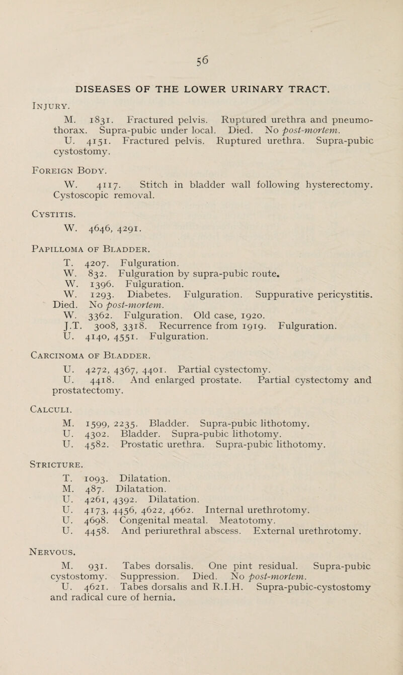 DISEASES OF THE LOWER URINARY TRACT. Injury. M. 1831. Fractured pelvis. Ruptured urethra and pneumo¬ thorax. Supra-pubic under local. Died. No post-mortem. U. 4151. Fractured pelvis. Ruptured urethra. Supra-pubic cystostomy. Foreign Body. W. 4117. Stitch in bladder wall following hysterectomy. Cystoscopic removal. Cystitis. W. 4646, 4291. Papilloma of Bladder. T. 4207. Fulguration. W. 832. Fulguration by supra-pubic route. W. 1396. Fulguration. W. 1293. Diabetes. Fulguration. Suppurative pericystitis. Died. No post-mortem. W. 3362. Fulguration. Old case, 1920. J.T. 3008, 3318. Recurrence from 1919. Fulguration. U. 4140, 4551. Fulguration. Carcinoma of Bladder. U. 4272, 4367, 4401. Partial cystectomy. U. 4418. And enlarged prostate. Partial cystectomy and prostatectomy. Calculi. M. 1599, 2235. Bladder. Supra-pubic lithotomy. U. 4302. Bladder. Supra-pubic lithotomy. U. 4582. Prostatic urethra. Supra-pubic lithotomy. Stricture. T. 1093. Dilatation. M. 487. Dilatation. U. 4261, 4392. Dilatation. U. 4I73> 4456, 4622, 4662. Internal urethrotomy. U. 4698. Congenital meatal. Meatotomy. U. 4458. And periurethral abscess. External urethrotomy. Nervous. M. 931- Tabes dorsalis. One pint residual. Supra-pubic cystostomy. Suppression. Died. No post-mortem. U. 4621. Tabes dorsalis and R.I.H. Supra-pubic-cystostomy and radical cure of hernia.