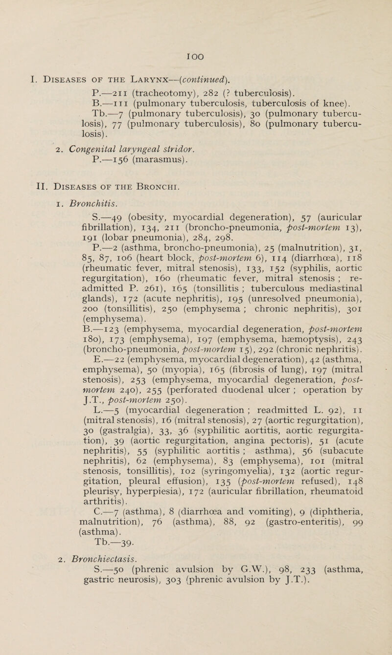 I. Diseases of the Larynx—(continued). P.—211 (tracheotomy), 282 (? tuberculosis). B.—1 t 1 (pulmonary tuberculosis, tuberculosis of knee). Tb.—7 (pulmonary tuberculosis), 30 (pulmonary tubercu¬ losis), 77 (pulmonary tuberculosis), 80 (pulmonary tubercu¬ losis) . 2. Congenital laryngeal stridor. P.—156 (marasmus). II. Diseases of the Bronchi. 1. Bronchitis. S.—49 (obesity, myocardial degeneration), 57 (auricular fibrillation), 134, 211 (broncho-pneumonia, post-mortem 13), 191 (lobar pneumonia), 284, 298. P.—2 (asthma, broncho-pneumonia), 25 (malnutrition), 31, 85, 87, 106 (heart block, post-mortem 6), 114 (diarrhoea), 118 (rheumatic fever, mitral stenosis), 133, 152 (syphilis, aortic regurgitation), 160 (rheumatic fever, mitral stenosis ; re¬ admitted P. 261), 165 (tonsillitis ; tuberculous mediastinal glands), 172 (acute nephritis), 195 (unresolved pneumonia), 200 (tonsillitis), 250 (emphysema ; chronic nephritis), 301 (emphysema). B.—123 (emphysema, myocardial degeneration, post-mortem 180), 173 (emphysema), 197 (emphysema, haemoptysis), 243 (broncho-pneumonia, post-mortem 15), 292 (chronic nephritis). E.—22 (emphysema, myocardial degeneration), 42 (asthma, emphysema), 50 (myopia), 165 (fibrosis of lung), 197 (mitral stenosis), 253 (emphysema, myocardial degeneration, post¬ mortem 240), 255 (perforated duodenal ulcer ; operation by J.T., post-mortem 250). L.—5 (myocardial degeneration; readmitted L. 92), 11 (mitral stenosis), 16 (mitral stenosis), 27 (aortic regurgitation), 30 (gastralgia), 33, 36 (syphilitic aortitis, aortic regurgita¬ tion), 39 (aortic regurgitation, angina pectoris), 51 (acute nephritis), 55 (syphilitic aortitis ; asthma), 56 (subacute nephritis), 62 (emphysema), 83 (emphysema), 101 (mitral stenosis, tonsillitis), 102 (syringomyelia), 132 (aortic regur¬ gitation, pleural effusion), 135 (post-mortem refused), 148 pleurisy, hyperpiesia), 172 (auricular fibrillation, rheumatoid arthritis). C.—7 (asthma), 8 (diarrhoea and vomiting), 9 (diphtheria, malnutrition), 76 (asthma), 88, 92 (gastro-enteritis), 99 (asthma). Tb.—39. 2. Bronchiectasis. S.—50 (phrenic avulsion by G.W.), 98, 233 (asthma, gastric neurosis), 303 (phrenic avulsion by J.T.).