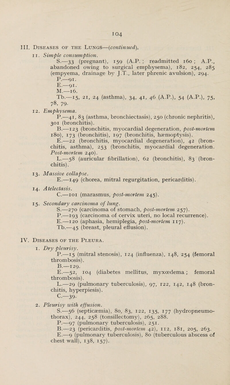 III. Diseases of the Lungs—(continued). 11. Simple consumption. S.—33 (pregnant), 159 (A.P. ; readmitted 160 ; A.P., abandoned owing to surgical emphysema), 182, 254, 285 (empyema, drainage by J.T., later phrenic avulsion), 294. P.—91. E.—91. M.—16. Tb.—15, 21, 24 (asthma), 34, 41, 46 (A.P.), 54 (A.P.), 75, 78> 79- 12. Emphysema. P.—41, 83 (asthma, bronchiectasis), 250 (chronic nephritis), 301 (bronchitis). B. —123 (bronchitis, myocardial degeneration, post-mortem 180), 173 (bronchitis), 197 (bronchitis, haemoptysis). E.—22 (bronchitis, myocardial degeneration), 42 (bron¬ chitis, asthma), 253 (bronchitis, myocardial degeneration. Post-mortem 240). L.—-58 (auricular fibrillation), 62 (bronchitis), 83 (bron¬ chitis) . 13. Massive collapse. E.—149 (chorea, mitral regurgitation, pericarditis). 14. Atelectasis. C. —101 (marasmus, post-mortem 245). 15. Secondary carcinoma of lung. S.—270 (carcinoma of stomach, post-mortem 257). P.—193 (carcinoma of cervix uteri, no local recurrence). E.—120 (aphasia, hemiplegia, post-mortem 117). Tb.—45 (breast, pleural effusion). IV. Diseases of the Pleura. 1. Dry pleurisy. P.—15 (mitral stenosis), 124 (influenza), 148, 254 (femoral thrombosis). B. —129. E.—52, 104 (diabetes mellitus, myxoedema ; femoral thrombosis). L.—29 (pulmonary tuberculosis), 97, 122, 142, 148 (bron¬ chitis, hyperpiesis). C. —39. 2. Pleurisy with effusion. S.—56 (septicaemia), 80, 83, 122, 135, 177 (hydropneumo¬ thorax), 244, 258 (tonsillectomy), 265, 288. P.—97 (pulmonary tuberculosis), 251. B.—-23 (pericarditis, post-mortem 42), 112, 181, 205, 263. E.—9 (pulmonary tuberculosis), 80 (tuberculous abscess of chest wall), 138, 157).