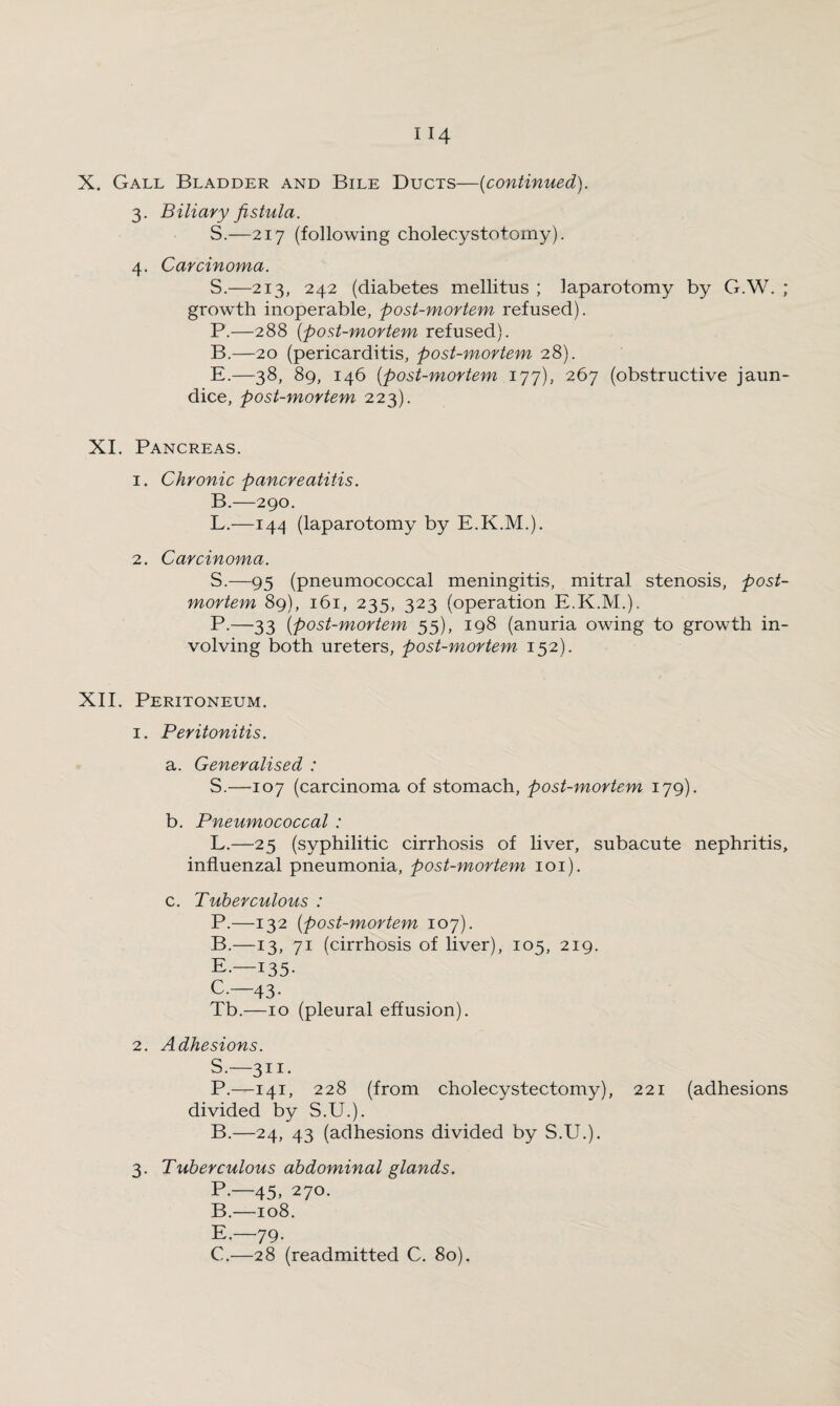 3. Biliary fistula. S.—217 (following cholecystotomy). 4. Carcinoma. S.—213, 242 (diabetes mellitus ; laparotomy by G.W. ; growth inoperable, post-mortem refused). P.—288 (:post-mortem refused). B.—20 (pericarditis, post-mortem 28). E.—38, 89, 146 [post-mortem 177), 267 (obstructive jaun¬ dice, post-mortem 223). XI. Pancreas. 1. Chronic pancreatitis. B.—290. L.—144 (laparotomy by E.K.M.). 2. Carcinoma. S.—95 (pneumococcal meningitis, mitral stenosis, post¬ mortem 89), 161, 235, 323 (operation E.K.M.). P.—33 (post-mortem 55), 198 (anuria owing to growth in¬ volving both ureters, post-mortem 152). XII. Peritoneum. 1. Peritonitis. a. Generalised : S.—107 (carcinoma of stomach, post-mortem 179). b. Pneumococcal : L.—25 (syphilitic cirrhosis of liver, subacute nephritis, influenzal pneumonia, post-mortem 101). c. Tuberculous : P.—132 [post-mortem 107). B. —13, 71 (cirrhosis of liver), 105, 219. E-—135- C. —43. Tb.—10 (pleural effusion). 2. Adhesions. S.—311. P.—141, 228 (from cholecystectomy), 221 (adhesions divided by S.U.). B.—24, 43 (adhesions divided by S.U.). 3. Tuberculous abdominal glands. P-—45, 270. B. —108. E.—79. C. —28 (readmitted C. 80).