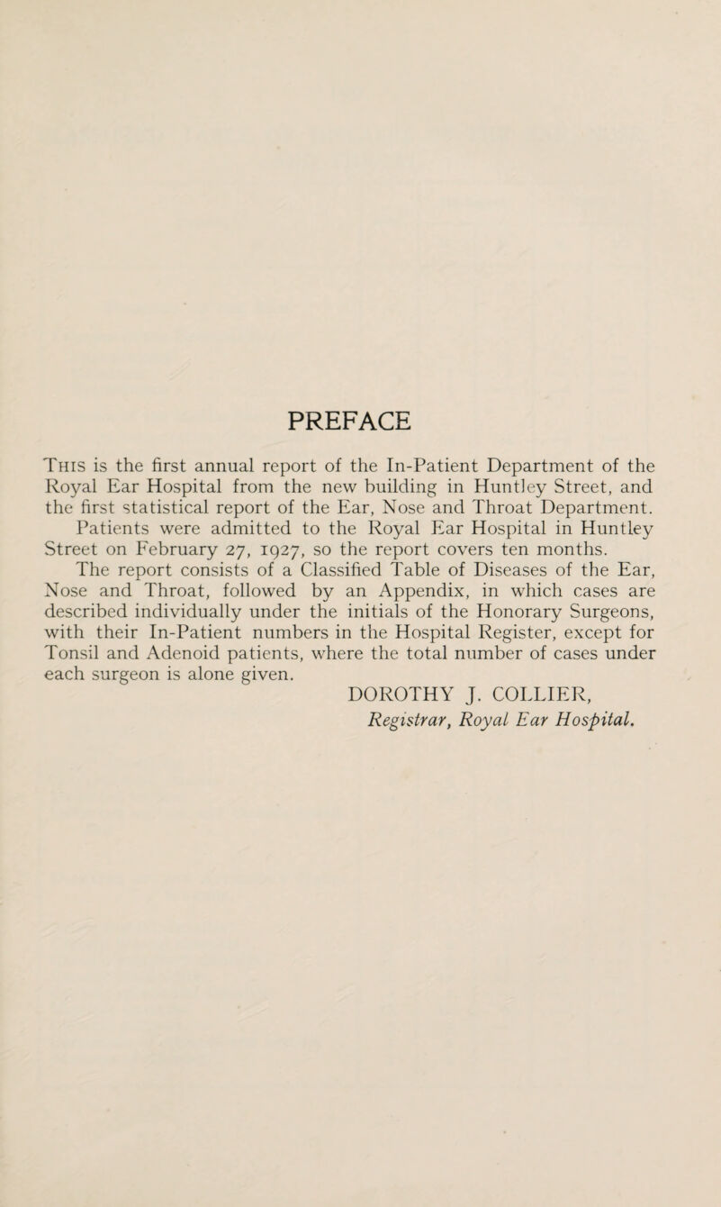 PREFACE This is the first annual report of the In-Patient Department of the Royal Ear Hospital from the new building in Huntley Street, and the first statistical report of the Ear, Nose and Throat Department. Patients were admitted to the Royal Ear Hospital in Huntley Street on February 27, 1927, so the report covers ten months. The report consists of a Classified Table of Diseases of the Ear, Nose and Throat, followed by an Appendix, in which cases are described individually under the initials of the Honorary Surgeons, with their In-Patient numbers in the Hospital Register, except for Tonsil and Adenoid patients, where the total number of cases under each surgeon is alone given. DOROTHY J. COLLIER, Registrar, Royal Ear Hospital.