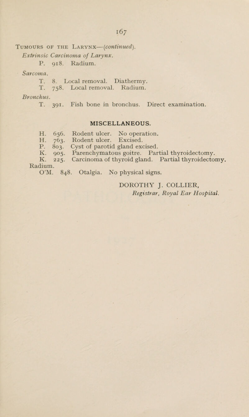 Tumours of the Larynx—(continued). Extrinsic Carcinoma of Larynx. P. 918. Radium. Sarcoma. T. 8. Local removal. Diathermy. T. 758. Bronchus. T. 391. Local removal. Radium. Fish bone in bronchus. Direct examination. H. 656. H. 763. P. 803. K. 905. K. 225. Radium. MISCELLANEOUS. Rodent ulcer. No operation. Rodent ulcer. Excised. Cyst of parotid gland excised. Parenchymatous goitre. Partial thyroidectomy. Carcinoma of thyroid gland. Partial thyroidectomy. O’M. 848. Otalgia. No physical signs. DOROTHY J. COLLIER, Registrar, Royal Ear Hospital.