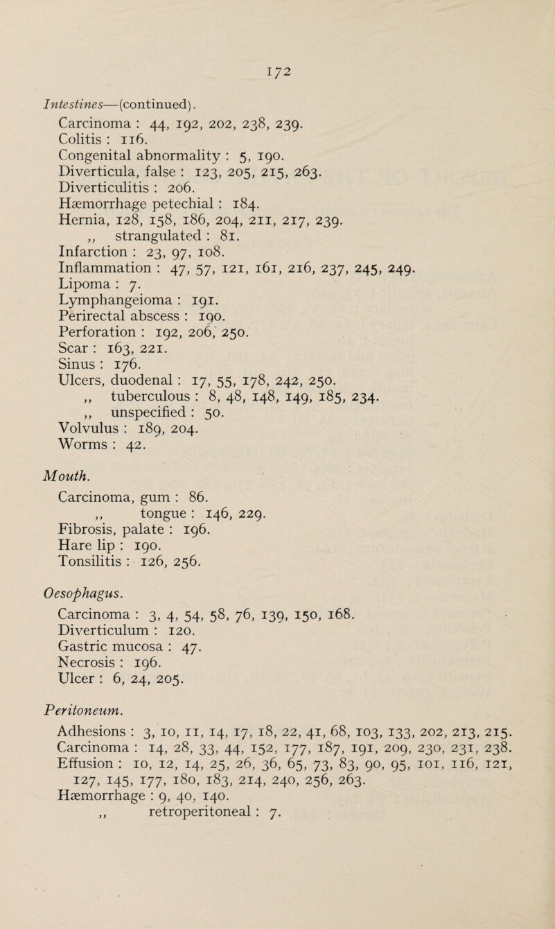 Intestines—(continued). Carcinoma : 44, 192, 202, 238, 239. Colitis : 116. Congenital abnormality : 5, 190. Diverticula, false : 123, 205, 215, 263. Diverticulitis : 206. Haemorrhage petechial : 184. Hernia, 128, 158, 186, 204, 211, 217, 239. ,, strangulated : 81. Infarction : 23, 97, 108. Inflammation : 47, 57, 121, 161, 216, 237, 245, 249. Lipoma : 7. Lymph angeioma : 191. Perirectal abscess : 190. Perforation : 192, 206, 250. Scar: 163, 221. Sinus : 176. Ulcers, duodenal : 17, 55, 178, 242, 250. ,, tuberculous : 8, 48, 148, 149, 185, 234. ,, unspecified: 50. Volvulus : 189, 204. Worms : 42. Mouth. Carcinoma, gum : 86. ,, tongue : 146, 229. Fibrosis, palate : 196. Hare lip : 190. Tonsilitis : 126, 256. Oesophagus. Carcinoma : 3, 4, 54, 58, 76, 139, 150, 168. Diverticulum : 120. Gastric mucosa : 47. Necrosis : 196. Ulcer : 6, 24, 205. Peritoneum. Adhesions : 3, 10, n, 14, 17, 18, 22, 41, 68, 103, 133, 202, 213, 215. Carcinoma : 14, 28, 33, 44, 152, 177, 187, 191, 209, 230, 231, 238. Effusion : 10, 12, 14, 25, 26, 36, 65, 73, 83, 90, 95, 101, 116, 121, 127, 145, 177, 180, 183, 214, 240, 256, 263. Haemorrhage : 9, 40, 140. ,, retroperitoneal : 7.