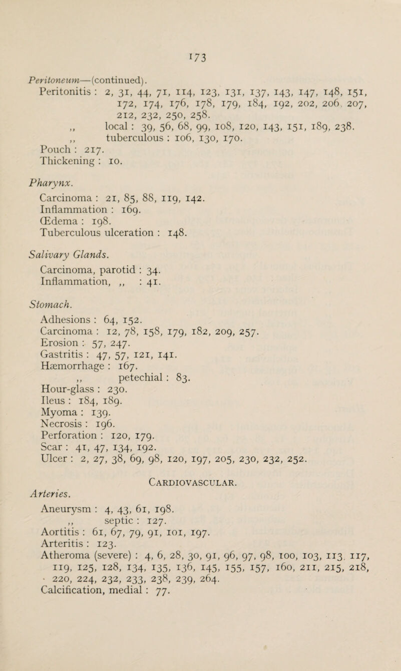 Peritoneum—(continued). Peritonitis : 2, 31, 44, 71, 114, 123, 131, 137, 143, 147, 148, 151, 172, 174, 176, 178, 179, 184, 192, 202, 206, 207, 212, 232, 250, 258. „ local : 39, 56, 68, 99, 108, 120, 143, 151, 189, 238. ,, tuberculous : 106, 130, 170. Pouch : 217. Thickening : 10. Pharynx. Carcinoma : 21, 85, 88, 119, 142. Inflammation : 169. (Edema : 198. Tuberculous ulceration : 148. Salivary Glands. Carcinoma, parotid : 34. Inflammation, ,, : 41. Stomach. Adhesions : 64, 152. Carcinoma : 12, 78, 158, 179, 182, 209, 257. Erosion : 57, 247. Gastritis : 47, 57, 121, 141. Haemorrhage : 167. ,, petechial : 83. Hour-glass : 230. Ileus : 184, 189. Myoma : 139. Necrosis : 196. Perforation : 120, 179. Scar : 41, 47, 134, 192. Ulcer : 2, 27, 38, 69, 98, 120, 197, 205, 230, 232, 252. Cardiovascular. Arteries. Aneurysm : 4, 43, 61, 198. ,, septic : 127. Aortitis : 61, 67, 79, 91, 101, 197. Arteritis : 123. Atheroma (severe) : 4, 6, 28, 30, 91, 96, 97, 98, 100, 103, 113. 117, 119, 125, 128, 134, 135, 136, 145, 155, 157, 160, 211, 215, 218, • 220, 224, 232, 233, 238, 239, 264. Calcification, medial : 77.