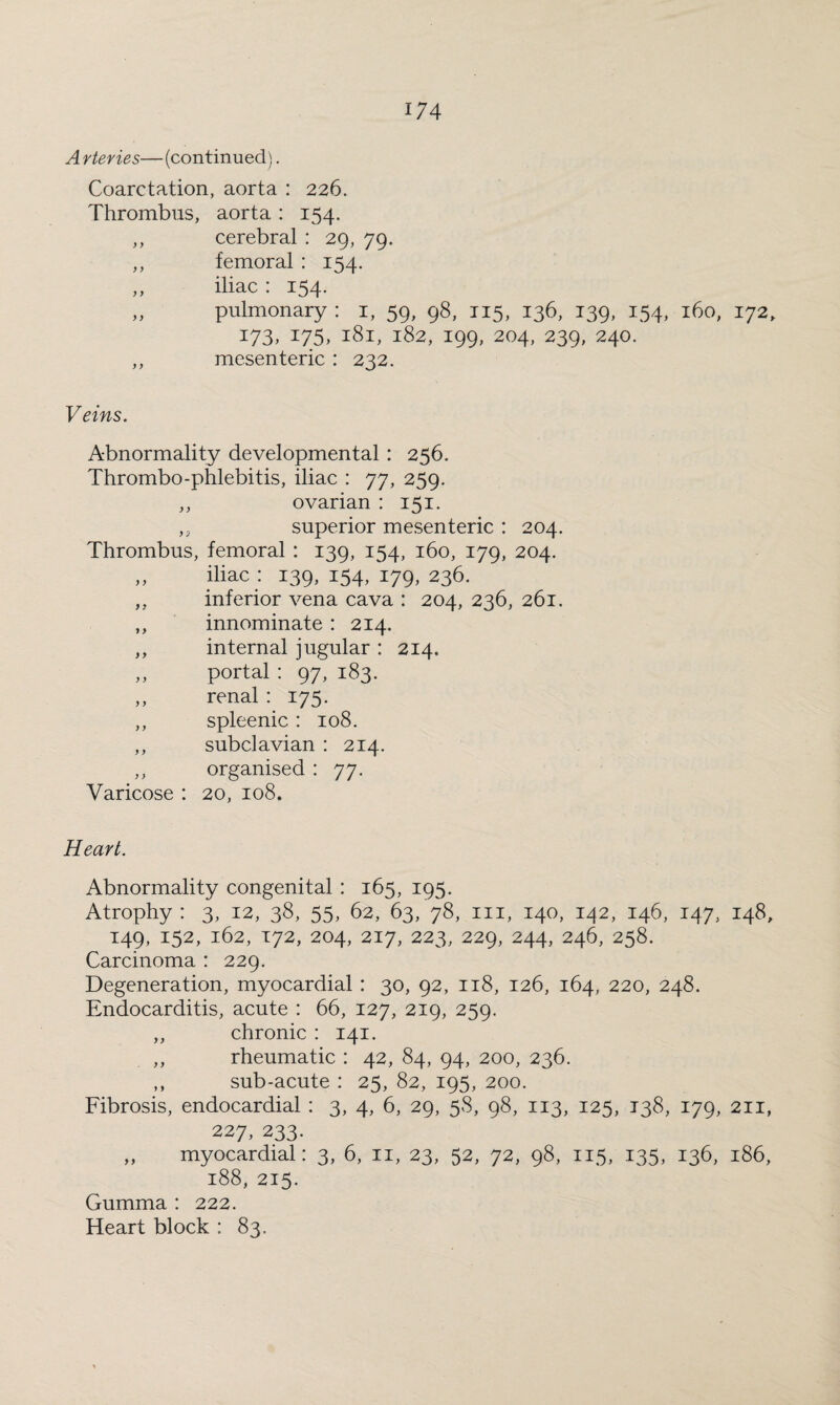 A rteries—(continued). Coarctation, aorta : 226. Thrombus, aorta: 154. ,, cerebral : 29, 79. ,, femoral : 154. „ iliac : 154. „ pulmonary : 1, 59, 98, 115, 136, 139, 154, 160, 172, 173, 175, 181, 182, 199, 204, 239, 240. ,, mesenteric : 232. Veins. Abnormality developmental : 256. Thrombo-phlebitis, iliac : 77, 259. ,, ovarian : 151. „ superior mesenteric : 204. Thrombus, femoral : 139, 154, 160, 179, 204. „ iliac : 139, 154, 179, 236. „ inferior vena cava : 204, 236, 261. ,, innominate : 214, ,, internal jugular : 214. ,, portal : 97, 183. „ renal : 175. ,, spleenic : 108. ,, subclavian : 214. ,, organised : 77. Varicose : 20, 108. Heart. Abnormality congenital : 165, 195. Atrophy: 3, 12, 38, 55, 62, 63/78, in, 140, 142, 146, 147, 148, 149, 152, 162, 172, 204, 217, 223, 229, 244, 246, 258. Carcinoma : 229. Degeneration, myocardial : 30, 92, 118, 126, 164, 220, 248. Endocarditis, acute : 66, 127, 219, 259. ,, chronic : 141. rheumatic : 42, 84, 94, 200, 236. ,, sub-acute : 25, 82, 195, 200. Fibrosis, endocardial : 3, 4, 6, 29, 58, 98, 113, 125, 138, 179, 211, 227, 233. „ myocardial: 3, 6, n, 23, 52, 72, 98, 115, 135, 136, 186, 188, 215. Gumma : 222. Heart block : 83.