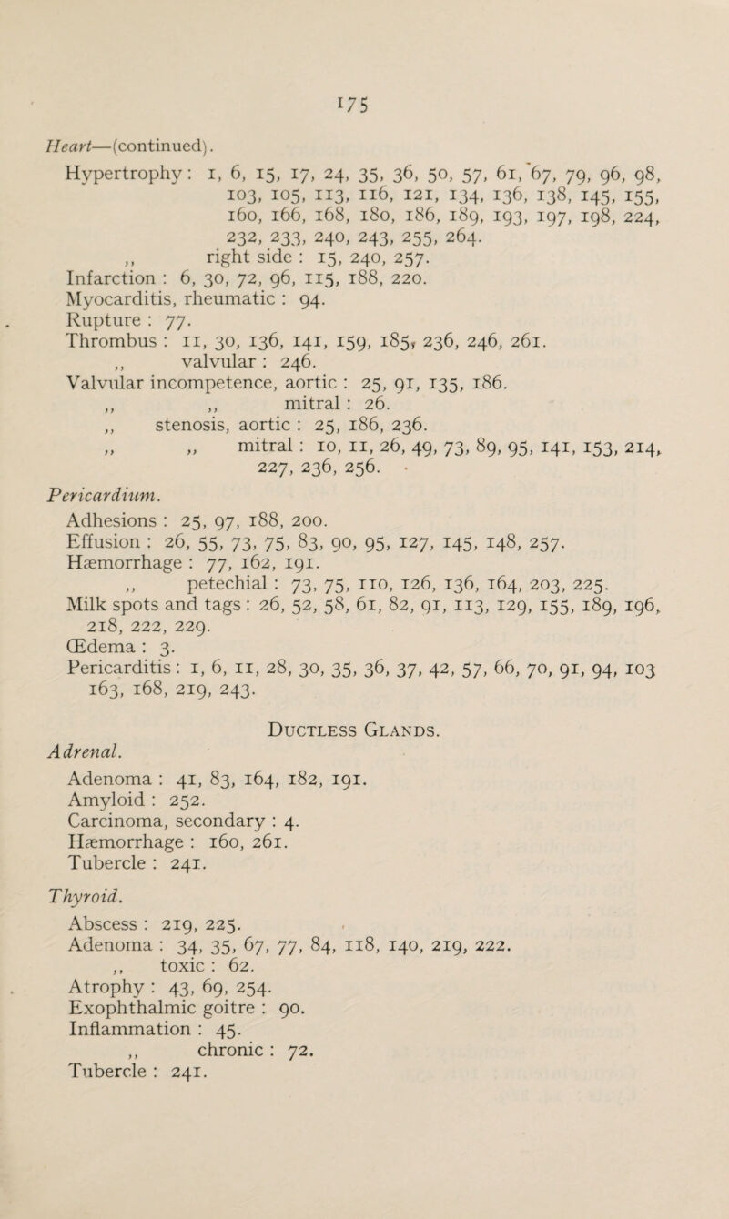 Heart—(continued). Hypertrophy: i, 6, 15, 17, 24, 35, 36, 50, 57, 61/67, 79, 96, 98, 103, 105, 113, 116, 121, 134, 136, 138, 145, 155, 160, 166, 168, 180, 186, 189, 193, 197, 198, 224, 232, 233, 240, 243, 255, 264. ,, right side : 15, 240, 257. Infarction : 6, 30, 72, 96, 115, 188, 220. Myocarditis, rheumatic : 94. Rupture : 77. Thrombus : n, 30, 136, 141, 159, 185, 236, 246, 261. ,, valvular : 246. Valvular incompetence, aortic : 25, 91, 135, 186. ,, ,, mitral : 26. ,, stenosis, aortic : 25, 186, 236. „ „ mitral : 10, n, 26, 49, 73, 89, 95, 141, 153, 214, 227, 236, 256. Pericardium. Adhesions : 25, 97, 188, 200. Effusion : 26, 55, 73, 75, 83, 90, 95, 127, 145, 148, 257. Hemorrhage : 77, 162, 191. ,, petechial : 73, 75, no, 126, 136, 164, 203, 225. Milk spots and tags: 26, 52, 58, 61, 82, qi, 113, 129, 155, 189, 196, 218, 222, 229. (Edema : 3. Pericarditis: 1, 6, 11, 28, 30, 35, 36, 37, 42, 57, 66, 70, 91, 94, 103 163, 168, 219, 243. Ductless Glands. Adrenal. Adenoma : 41, 83, 164, 182, 191. Amyloid : 252. Carcinoma, secondary : 4. Hemorrhage : 160, 261. Tubercle : 241. Thyroid. Abscess : 219, 225. Adenoma : 34, 35, 67, 77, 84, 118, 140, 219, 222. ,, toxic : 62. Atrophy : 43, 69, 254. Exophthalmic goitre : 90. Inflammation : 45. ,, chronic : 72. Tubercle : 241.