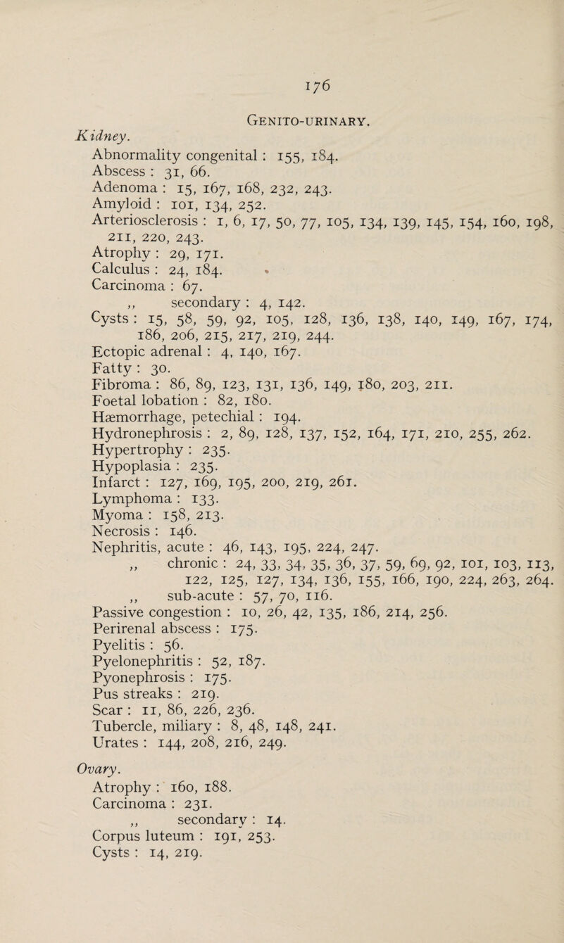 Genitourinary. Kidney. Abnormality congenital : 155, 184. Abscess : 31, 66. Adenoma : 15, 167, 168, 232, 243. Amyloid : 101, 134, 252. Arteriosclerosis : i, 6, 17, 50, 77, 105, 134, 139, 145, 154, 160, 198, 211, 220, 243. Atrophy : 29, 171. Calculus : 24, 184. Carcinoma : 67. ,, secondary : 4, 142. Cysts : 15, 58, 59, 92, 105, 128, 136, 138, 140, 149, 167, 174, 186, 206, 215, 217, 219, 244. Ectopic adrenal : 4, 140, 167. Fatty : 30. Fibroma : 86, 89, 123, 131, 136, 149, 180, 203, 211. Foetal lobation : 82, 180. Haemorrhage, petechial : 194. Hydronephrosis : 2, 89, 128, 137, 152, 164, 171, 210, 255, 262. Hypertrophy : 235. Hypoplasia : 235. Infarct : 127, 169, 195, 200, 219, 261. Lymphoma : 133. Myoma : 158, 213. Necrosis : 146. Nephritis, acute : 46, 143, 195, 224, 247. „ chronic : 24, 33, 34, 35, 36, 37, 59, 69, 92, 101, 103, 113, 122, 125, 127, 134, 136, 155, 166, 190, 224, 263, 264. ,, sub-acute : 57, 70, 116. Passive congestion : 10, 26, 42, 135, 186, 214, 256. Perirenal abscess : 175. Pyelitis : 56. Pyelonephritis : 52, 187. Pyonephrosis : 175. Pus streaks : 219. Scar : 11, 86, 226, 236. Tubercle, miliary : 8, 48, 148, 241. Urates : 144, 208, 216, 249. Ovary. Atrophy : 160, 188. Carcinoma : 231. ,, secondary : 14. Corpus luteum : 191, 253. Cysts : 14, 219.