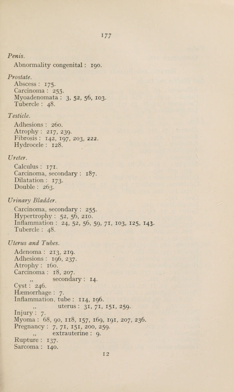 Penis. Abnormality congenital : 190. Prostate. Abscess : 175. Carcinoma : 255. Myoadenomata : 3, 52, 56, 103. Tubercle : 48. Testicle. Adhesions : 260. Atrophy : 217, 239. Fibrosis : 142, 197, 203, 222. Hydrocele : 128. Ureter. Calculus : 171. Carcinoma, secondary : 187. Dilatation : 173. Double : 263. Urinary Bladder. Carcinoma, secondary : 255. Hypertrophy : 52, 56, 210. Inflammation : 24, 52, 56, 59, 71, 103, 125, 143. Tubercle : 48. Uterus and Tubes. Adenoma : 213, 219. Adhesions : 196, 237. Atrophy : 160. Carcinoma : 18, 207. ,, secondary : 14. Cyst : 246. Haemorrhage : 7. Inflammation, tube : 114, 196. ,, uterus : 31, 71, 151, 259. Injury : 7. Myoma : 68, 90, 118, 157, 169, 191, 207, 236. Pregnancy : 7, 71, 151, 200, 259. ,, extrauterine : 9. Rupture : 137. Sarcoma : 140. 12