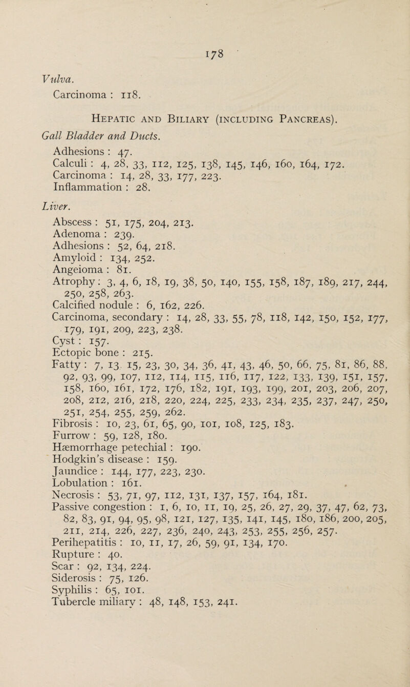 Vulva. Carcinoma : 118. Hepatic and Biliary (including Pancreas). Gall Bladder and Ducts. Adhesions : 47. Calculi : 4, 28, 33, 112, 125, 138, 145, 146, 160, 164, 172. Carcinoma : 14, 28, 33, 177, 223. Inflammation : 28. Liver. Abscess : 51, 175, 204, 213. Adenoma : 239. Adhesions : 52, 64, 218. Amyloid : 134, 252. Angeioma : 81. Atrophy: 3, 4, 6, 18, 19, 38, 50, 140, 155, 158, 187, 189, 217, 244, 250, 258, 263. Calcified nodule : 6, 162, 226. Carcinoma, secondary : 14, 28, 33, 55, 78, 118, 142, 150, 152, 177, 179, 191, 209, 223, 238. Cyst : 157. Ectopic bone : 215. Fatty : 7, 13. 15, 23, 30, 34, 36, 41, 43, 46, 50, 66, 75, 81, 86, 88, 92, 93, 99, 107, 112, 114, 115, 116, 117, 122, 133, 139, 151, 157, 158, 160, 161, 172, 176, 182, 191, 193, 199, 201, 203, 206, 207, 208, 212, 216, 218, 220, 224, 225, 233, 234, 235, 237, 247, 250, 251, 254, 255, 259, 262. Fibrosis : 10, 23, 61, 65, 90, 101, 108, 125, 183. Furrow : 59, 128, 180. Haemorrhage petechial : 190. Hodgkin’s disease : 159. Jaundice : 144, 177, 223, 230. Lobulation : 161. Necrosis : 53, 71, 97, 112, 131, 137, 157, 164, 181. Passive congestion : 1, 6, 10, 11, 19, 25, 26, 27, 29, 37, 47, 62, 73, 82, 83, 91, 94, 95, 98, 121, 127, 135, 141, 145, 180, 186, 200, 205, 211, 214, 226, 227, 236, 240, 243, 253, 255, 256, 257. Perihepatitis : 10, 11, 17, 26, 59, 91, 134, 170. Rupture : 40. Scar : 92, 134, 224. Siderosis : 75, 126. Syphilis : 65, 101. Tubercle miliary : 48, 148, 153, 241.