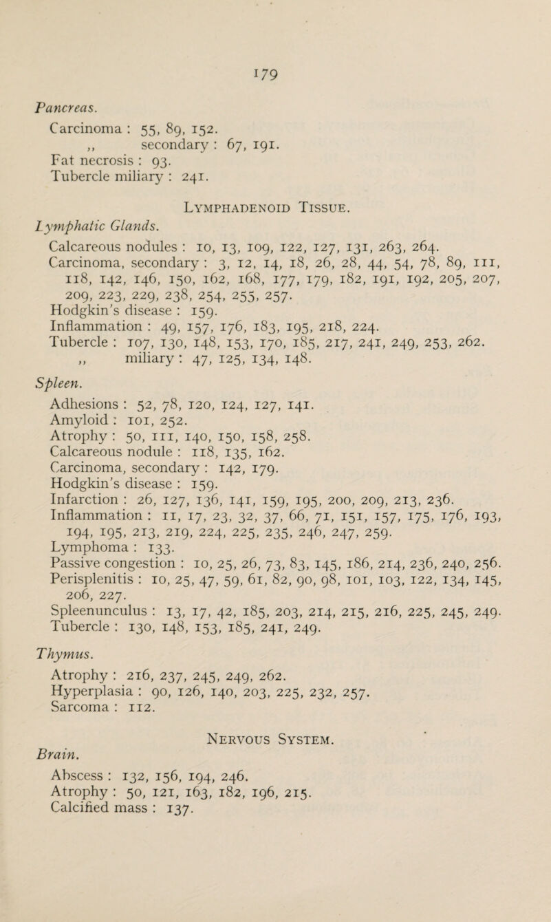 Pancreas. Carcinoma : 55, 89, 152. ,, secondary : 67, 191. Fat necrosis : 93. Tubercle miliary : 241. Lymphadenoid Tissue. Lymphatic Glands. Calcareous nodules : 10, 13, 109, 122, 127, 131, 263, 264. Carcinoma, secondary : 3, 12, 14, 18, 26, 28, 44, 54, 78, 89, in, 118, 142, 146, 150, 162, 168, 177, 179, 182, 191, 192, 205, 207, 209, 223, 229, 238, 254, 255, 257. Hodgkin's disease : 159. Inflammation : 49, 157, 176, 183, 195, 218, 224. Tubercle : 107, 130, 148, 153, 170, 185, 217, 241, 249, 253, 262. „ miliary : 47, 125, 134, 148. Spleen. Adhesions : 52, 78, 120, 124, 127, 141. Amyloid : 101, 252. Atrophy : 50, in, 140, 150, 158, 258. Calcareous nodule : 118, 135, 162. Carcinoma, secondary : 142, 179. Hodgkin's disease : 159. Infarction : 26, 127, 136, 141, 159, 195, 200, 209, 213, 236. Inflammation : n, 17, 23, 32, 37, 66, 71, 151, 157, 175, 176, 193, 194, 195, 213, 219, 224, 225, 235, 246, 247, 259. Lymphoma : 133. Passive congestion : 10, 25, 26, 73, 83, 145, 186, 214, 236, 240, 256. Perisplenitis : 10, 25, 47, 59, 61, 82, 90, 98, 101, 103, 122, 134, 145, 206, 227. Spleenunculus : 13, 17, 42, 185, 203, 214, 215, 216, 225, 245, 249. Tubercle : 130, 148, 153, 185, 241, 249. Thymus. Atrophy : 216, 237, 245, 249, 262. Hyperplasia : 90, 126, 140, 203, 225, 232, 257. Sarcoma : 112. Nervous System. Brain. Abscess : 132, 156, 194, 246. Atrophy : 50, 121, 163, 182, 196, 215. Calcified mass : 137.