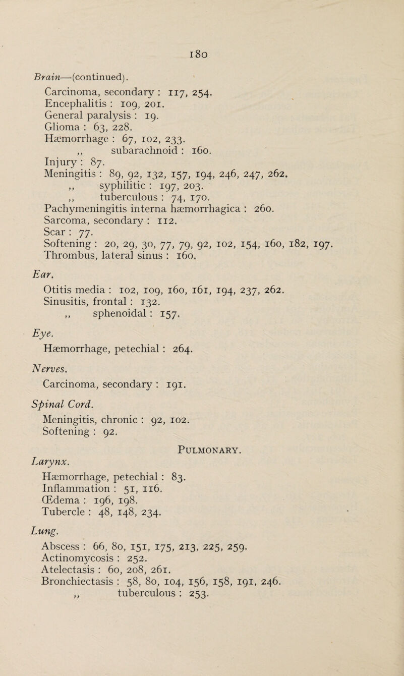 i8o Brain—(continued). Carcinoma, secondary : 117, 254. Encephalitis : 109, 201. General paralysis : 19. Glioma : 63, 228. Haemorrhage : 67, 102, 233. ,, subarachnoid : 160. Injury : 87. Meningitis : 89, 92, 132, 157, 194, 246, 247, 262. ,, sy^philitic : 197, 203. ,, tuberculous : 74, 170. Pachymeningitis interna haemorrhagica : 260. Sarcoma, secondary : 112. Scar: 77. Softening : 20, 29, 30, 77, 79, 92, 102, 154, 160, 182, 197. Thrombus, lateral sinus : 160. Ear. Otitis media : 102, 109, 160, 161, 194, 237, 262. Sinusitis, frontal : 132. ,, sphenoidal : 157. Eye. Haemorrhage, petechial : 264. Nerves. Carcinoma, secondary : 191. Spinal Cord. Meningitis, chronic : 92, 102. Softening : 92. Pulmonary. Larynx. Haemorrhage, petechial : 83. Inflammation : 51, 116. (Edema : 196, 198. Tubercle : 48, 148, 234. Lung. Abscess : 66, 80, 151, 175, 213, 225, 259. Actinomycosis : 252. Atelectasis : 60, 208, 261. Bronchiectasis : 58, 80, 104, 156, 158, 191, 246. ,, tuberculous : 253.