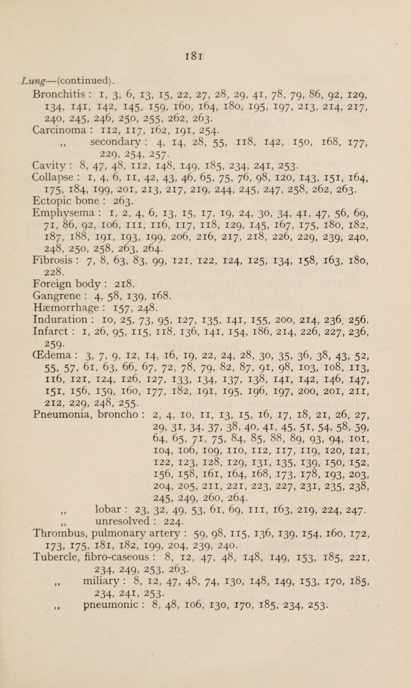 Lung—(continued). Bronchitis : i, 3, 6, 13, 15, 22, 27, 28, 29, 41, 78, 79, 86, 92, 129, 134, 141, 142, 145, 159, 160, 164, 180, 195, 197, 213, 214, 217, 240, 245, 246, 250, 255, 262, 263. Carcinoma : 112, 117, 162, 191, 254. ,, secondary : 4, 14, 28, 55, 118, 142, 150, 168, 177, 229, 254, 257. Cavity : 8, 47, 48, 112, 148, 149, 185, 234, 241, 253. Collapse : 1, 4, 6, n, 42, 43, 46, 65, 75, 76, 98, 120, 143, 151, 164, 175, 184, 199, 201, 213, 217, 219, 244, 245, 247, 258, 262, 263. Ectopic bone : 263. Emphysema : 1, 2, 4, 6, 13, 15, 17, 19, 24, 30, 34, 41, 47, 56, 69, 71, 86, 92, 106, hi, 116, 117, 118, 129, 145, 167, 175, 180, 182, 187, 188, 191, 193, 199, 206, 216, 217, 218, 226, 229, 239, 240, 248, 250, 258, 263, 264. Fibrosis : 7, 8, 63, 83, 99, 121, 122, 124, 125, 134, 158, 163, 180, 228. Foreign body : 218. Gangrene : 4, 58, 139, 168. Haemorrhage : 157, 248. Induration : 10, 25, 73, 95, 127, 135, 141, 155, 200, 214, 236, 256. Infarct : 1, 26, 95, 115, 118, 136, 141, 154, 186, 214, 226, 227, 236, 259- (Edema : 3, 7, 9, 12, 14, 16, 19, 22, 24, 28, 30, 35, 36, 38, 43, 52, 55, 57, 61, 63, 66, 67, 72, 78, 79, 82, 87, 91, 98, 103, 108, 113, 116, 121, 124, 126, 127, 133, 134, 137, 138, 141, 142, 146, 147, 151, 156, 159, 160, 177, 182, 191, 195, 196, 197, 200, 201, 211, 212, 229, 248, 255. Pneumonia, broncho : 2, 4, 10, 11, 13, 15, 16, 17, 18, 21, 26, 27, 29, 3i, 34, 37, 38, 40, 41, 45, 5i, 54, 58, 59, 64, 65, 71, 75, 84, 85, 88, 89, 93, 94, 101, 104, 106, 109, no, 112, 117, 119, 120, 121, 122, 123, 128, 129, 131, 135, 139, 150, 152, 156, 158, 161, 164, 168, 173, 178, 193, 203, 204, 205, 211, 221, 223, 227, 231, 235, 238, 245, 249, 260, 264. „ lobar : 23, 32, 49, 53, 61, 69, in, 163, 219, 224, 247. ,, unresolved : 224. Thrombus, pulmonary artery : 59, 98, 115, 136, 139, 154, 160, 172, 173, 175, 181, 182, 199, 204, 239, 240. Tubercle, fibro-caseous : 8, 12, 47, 48, 148, 149, 153, 185, 221, 234, 249, 253, 263. „ miliary : 8, 12, 47, 48, 74, 130, 148, 149, 153, 170, 185, 234, 241, 253. „ pneumonic : 8, 48, 106, 130, 170, 185, 234, 253.