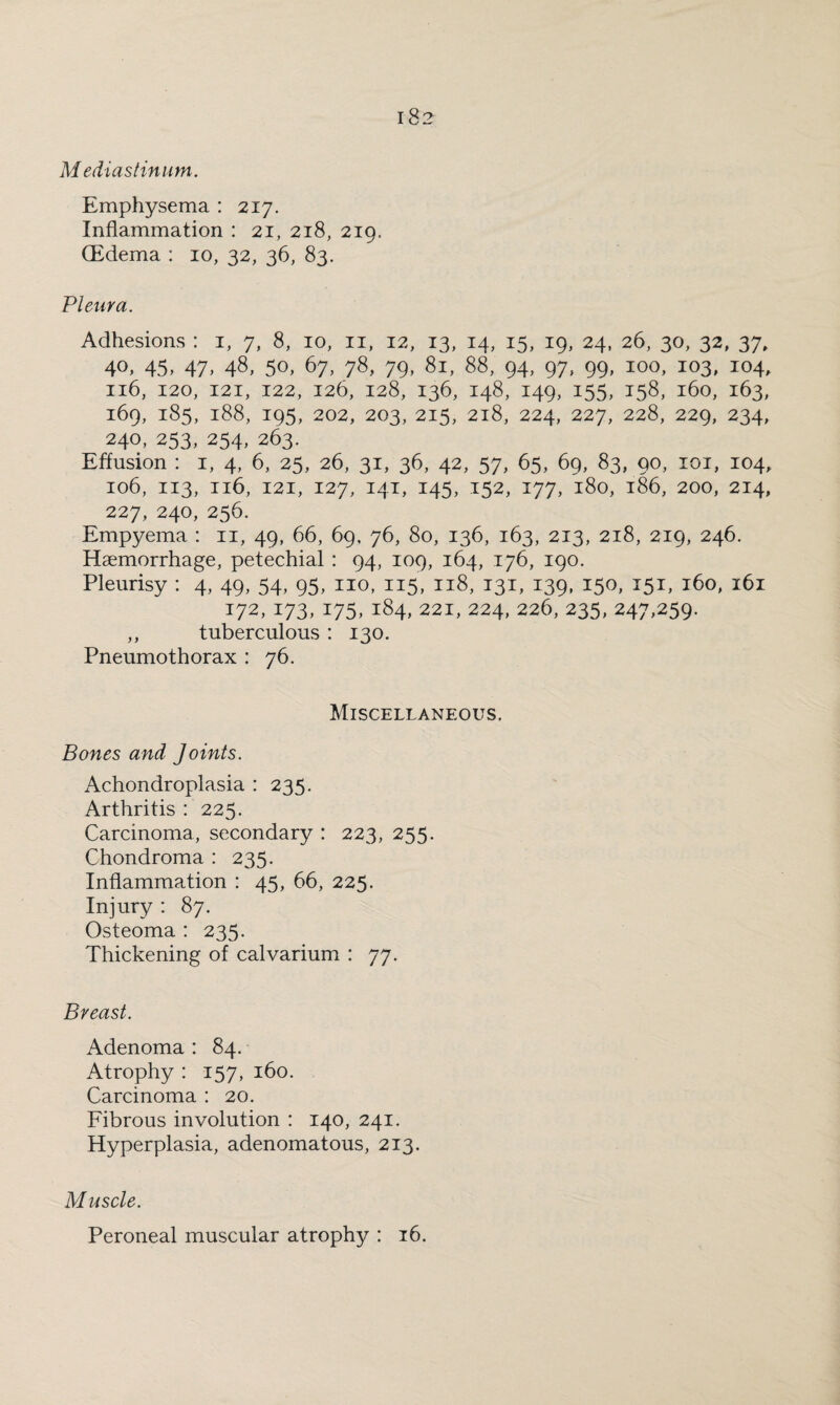 Mediastinum. Emphysema : 217. Inflammation : 21, 218, 219. (Edema : 10, 32, 36, 83. Pleura. Adhesions : 1, 7, 8, 10, 11, 12, 13, 14, 15, 19, 24, 26, 30, 32, 37, 4°, 45, 47, 48, 50, 67, 78, 79, 81, 88, 94, 97, 99, 100, 103, 104, 116, 120, 121, 122, 126, 128, 136, 148, 149, 155, 158, 160, 163, 169, 185, 188, 195, 202, 203, 215, 218, 224, 227, 228, 229, 234, 240, 253, 254, 263. Effusion : 1, 4, 6, 25, 26, 31, 36, 42, 57, 65, 69, 83, 90, 101, 104, 106, 113, 116, 121, 127, 141, 145, 152, 177, 180, 186, 200, 214, 227, 240, 256. Empyema : 11, 49, 66, 69, 76, 80, 136, 163, 213, 218, 219, 246. Haemorrhage, petechial : 94, 109, 164, 176, 190. Pleurisy : 4, 49, 54, 95, no, 115, 118, 131, 139, 150, 151, 160, 161 172, 173, 175, 184, 221, 224, 226, 235, 247,259. ,, tuberculous : 130. Pneumothorax : 76. Miscellaneous. Bones and Joints. Achondroplasia : 235. Arthritis : 225. Carcinoma, secondary : 223, 255. Chondroma : 235. Inflammation : 45, 66, 225. Injury : 87. Osteoma : 235. Thickening of calvarium : 77. Breast. Adenoma : 84. Atrophy : 157, 160. Carcinoma : 20. Fibrous involution : 140, 241. Hyperplasia, adenomatous, 213. Muscle. Peroneal muscular atrophy : 16.