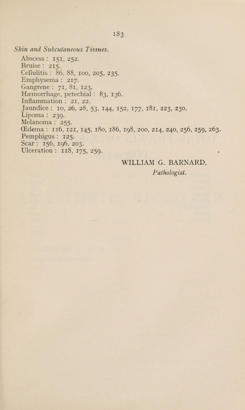 >83 Skin and Subcutaneous Tissues. Abscess : 151, 252. Bruise : 215. Cellulitis : 86, 88, 100, 205, 235. Emphysema : 217. Gangrene : 71, 81, 123. Haemorrhage, petechial : 83, 136. Inflammation : 21, 22. Jaundice : 10, 26, 28, 53, 144, 152, 177, 181, 223, 230. Lipoma : 239. Melanoma : 255. (Edema : 116, 121, 145, 180, 186, 198, 200, 214, 240, 256, 259, 263. Pemphigus : 125. Scar : 156, 196, 203. Ulceration : 118, 175, 259. WILLIAM G. BARNARD, Pathologist.