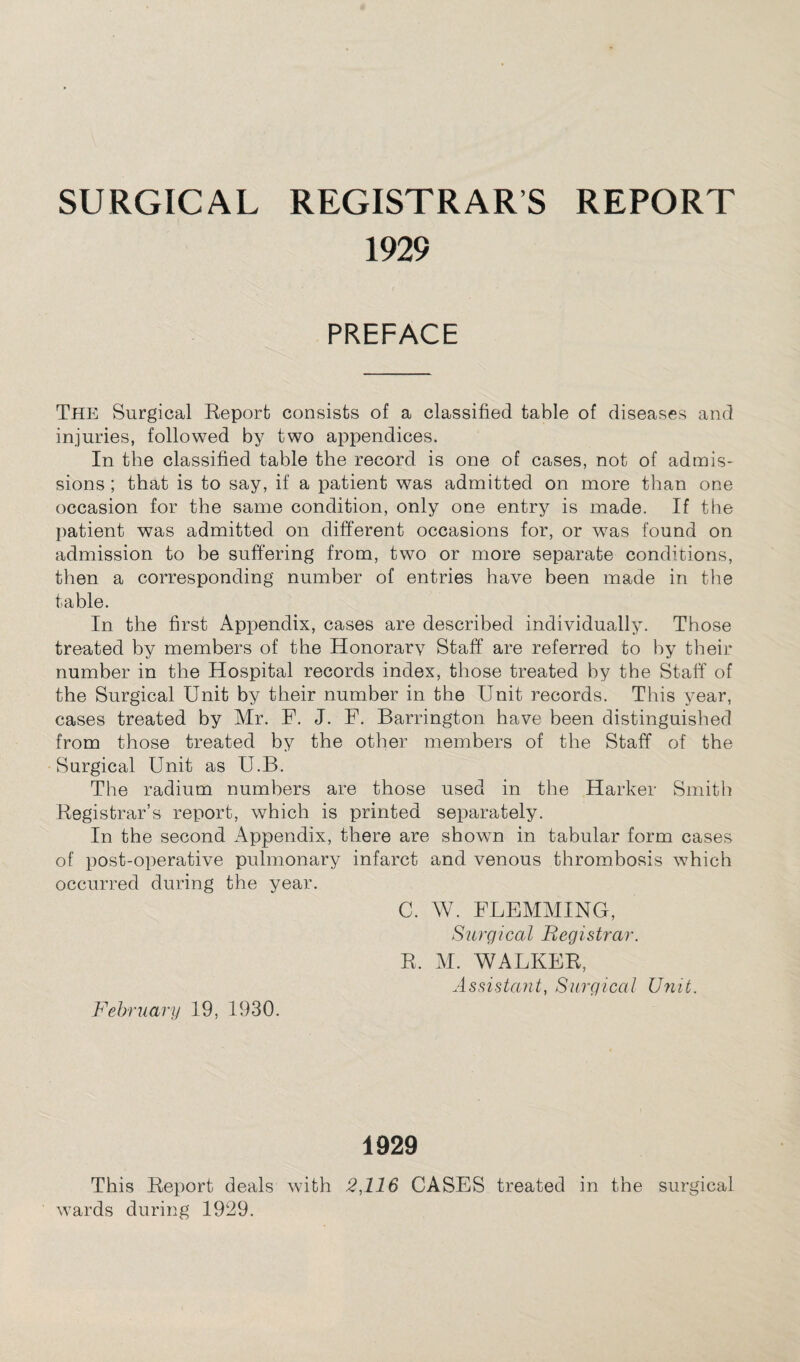 SURGICAL REGISTRARS REPORT 1929 PREFACE The Surgical Report consists of a classified table of diseases and injuries, followed by two appendices. In the classified table the record is one of cases, not of admis¬ sions ; that is to say, if a patient was admitted on more than one occasion for the same condition, only one entry is made. If the patient was admitted on different occasions for, or was found on admission to be suffering from, two or more separate conditions, then a corresponding number of entries have been made in the table. In the first Appendix, cases are described individually. Those treated by members of the Honorary Staff are referred to hy their number in the Hospital records index, those treated by the Staff of the Surgical Unit by their number in the Unit records. This year, cases treated by Mr. F. J. F. Barrington have been distinguished from those treated by the other members of the Staff of the Surgical Unit as U.B. The radium numbers are those used in the Harker Smith Registrar’s report, which is printed separately. In the second Appendix, there are shown in tabular form cases of post-operative pulmonary infarct and venous thrombosis which occurred during the year. C. W. FLEMMING, Surgical Registrar. R. M. WALKER, Assistant, Surgical Unit. February 19, 1930. 1929 This Report deals with 2,116 CASES treated in the surgical wards during 1929.