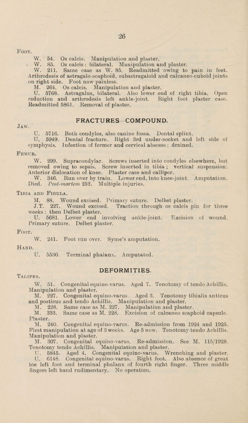 Foot. W. 54. Os calcis. Manipulation and plaster. ♦ W. 85. Os calcis : bilateral. Manipulation and plaster. W. 211. Same case as W. 85. Readmitted owing to pain in feet. Arthrodesis of astragalo-scaphoid, subastragaloid and calcaneo-cuboid joints on right side. Foot now painless. M. 264. Os calcis. Manipulation and plaster. U. 5768. Astragalus, bilateral. Also lower end of right tibia. Open reduction and arthrodesis left ankle-joint. Right foot plaster case. Readmitted 5861. Removal of plaster. Jaw. FRACTURES COMPOUND. U. 5716. Both condyles, also canine fossa. Dental splint. U. 5949. Dental fracture. Right 3rd under-socket and left side of symphysis. Infection of former and cervical abscess : drained. Femur. W. 299. Supracondylar. Screws inserted into condyles elsewhere, but removed owing to sepsis. Screw inserted in tibia ; vertical suspension. Anterior dislocation of knee. Plaster case and calliper. W. 346. Run over by train. Lower end, into knee-joint. Amputation. Died. Post-mortem 252. Multiple injuries. Tibia and Fibula. M. 88. Wound excised. Primary suture. Delbet plaster. J.T. 227. Wound excised. Traction through os calcis pin for three weeks : then Delbet plaster. U. 5681. Lower end involving ankle-joint. Excision of wound. Primary suture. Delbet plaster. Foot. W. 241. Foot run over. Syme’s amputation. Hand. LT. 5530. Terminal phalanx. Amputated. DEFORMITIES. Talipes. W. 51. Congenital equino-varus. Aged 7. Tenotomy of tendo Achillis. Manipulation and plaster. M. 227. Congenital equino-varus. Aged 3. Tenotomy tibialis anticus and posticus and tendo Achillis. Manipulation and plaster. M. 228. Same case as M. 227. Manipulation and plaster. M. 333. Same case as M. 228. Excision of calcaneo scaphoid capsule. Plaster. M. 240. Congenital equino-varus. Re-admission from 1924 and 1925. First manipulation at age of 3 weeks. Age 5 now. Tenotomy tendo Achillis. Manipulation and plaster. M. 307. Congenital equino-varus. Re-admission. See M. 115/1928. Tenotomy tendo Achillis. Manipulation and plaster. U. 5845. Aged 4. Congenital equino-varus. Wrenching and plaster. U. 6148. Congenital equino-varus. Right foot. Also absence of great toe left foot and terminal phalanx of fourth right finger. Three middle fingers left hand rudimentary. No operation.