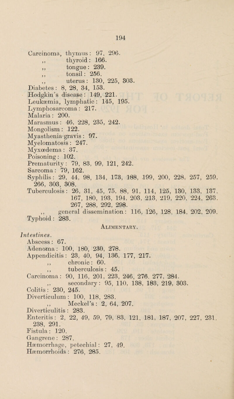 Carcinoma, thymus: 97, 296. ,, thyroid: 166. ,, tongue: 239. ,, tonsil: 256. ,, uterus: 130, 225, 303. Diabetes: 8, 28, 34, 153. Hodgkin’s disease: 149, 221. Leukaemia, lymphatic: 145, 195. Lymphosarcoma : 217. Malaria : 200. Marasmus : 46, 228, 235, 242. Mongolism: 122. Myasthenia-gravis : 97. Myelomatosis : 247. Myxoedema : 37. Poisoning: 102. Prematurity : 79, 83, 99, 121, 242. Sarcoma : 79, 162. Syphilis: 29, 44, 98, 134, 173, 188, 199, 200, 228, 257, 259, 266, 303, 308. Tuberculosis: 26, 31, 45, 75, 88, 91, 114, 125, 130, 133, 137, 167, 180, 193, 194, 203, 213, 219, 220, 224, 263. 267, 288, 292, 298. ,, general dissemination: 116, 126, 128. 184, 202, 209. Typhoid : 283. Alimentary. Intestines. Abscess : 67. Adenoma : 100, 180, 230, 278. Appendicitis : 23, 40, 94, 136, 177, 217. ,, chronic: 60. ,, tuberculosis: 45. Carcinoma: 90, 116, 201, 223, 246, 276. 277, 284. ,, secondary: 95, 110, 138, 183, 219, 303. Colitis : 230, 245. Diverticulum: 100, 118, 283. ,, Meckel’s: 2, 64, 207. Diverticulitis : 283. Enteritis: 2, 22, 49, 59, 79, 83, 121, 181, 187, 207, 227, 231. 238, 291. Fistula : 120. Gangrene : 287. Haemorrhage, petechial : 27, 49. Haemorrhoids : 276, 285.