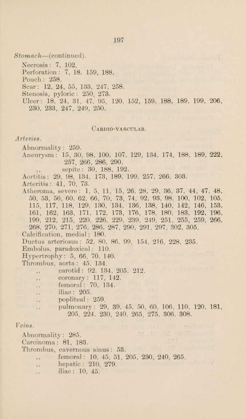 Stomach—(continued). Necrosis : 7, 102. Perforation : 7, 18, 159, 188. Pouch : 258. Scar: 12, 24, 55, 188, 247, 258. Stenosis, pyloric : 250, 273. Ulcer: 18, 24, 31, 47, 95, 120. 152, 159, 188, 189, 199, 206, 230, 233, 247, 249, 250. Cardio-vascular. Arteries. Abnormality : 259. Aneurysm: 15, 30, 98, 100, 107, 129, 134, 174, 188, 189, 222, 257, 266, 286, 290. ,, sepitc: 30, 188, 192. Aortitis: 29, 98, 134, 173, 189, 199, 257, 266, 303. Arteritis: 41, 70, 73. Atheroma, severe: 1, 5, 11, 15, 26, 28, 29, 36, 37, 44, 47, 48, 50, 53, 56, 60, 62, 66, 70, 73, 74, 92, 93, 98, 100, 102, 105, 115, 117, 118, 129, 130, 134, 136, 138, 140, 142, 146, 153, 161, 162, 163, 171, 172, 173, 176, 178, 180, 183, 192, 196, 199, 212, 215, 220, 226, 229, 239, 249, 251, 255, 259, 266, 268, 270, 271, 276, 286, 287, 290, 291, 297, 302, 305. Calcification, medial : 180. Ductus arteriosus: 52, 80, 86. 99, 154, 216, 228, 235. Embolus, paradoxical : 110. Hypertrophy: 5, 66, 70, 140. Thrombus, aorta : 45, 134. ,, carotid: 92, 134, 205, 212. ,, coronary: 117, 142. ,, femoral: 70,, 134. ,, iliac: 205. popliteal: 259. ,, pulmonary: 29, 39, 45, 50, 60, 106, 110, 120, 181, 205, 224, 230, 240, 265, 275, 306. 308. Veins. Abnormality : 285. Carcinoma : 81, 183. Thrombus, cavernous sinus : 53. ,, femoral : 10, 45, 51, 205, 230, 240, 265. ,, hepatic : 210, 279. ,, iliac : 10, 45.