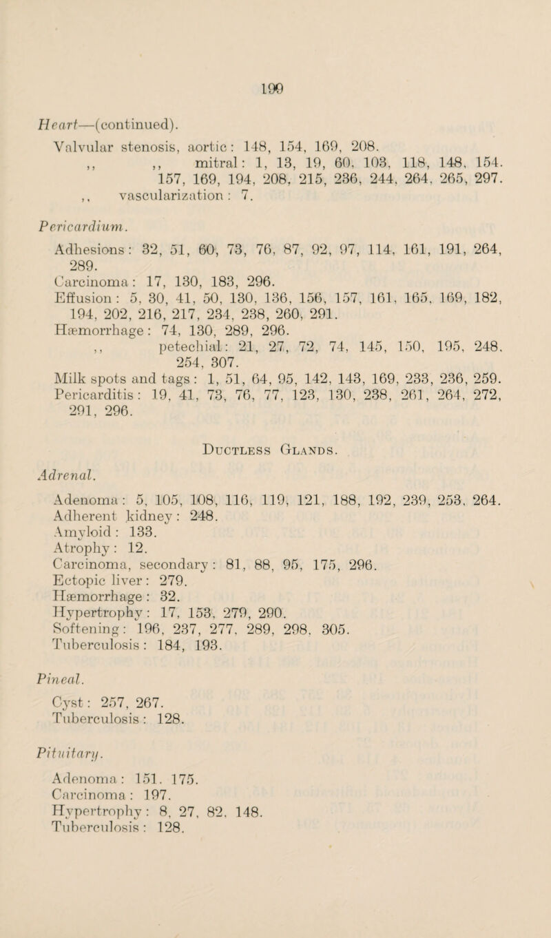 Heart—(continued). Valvular stenosis, aortic : 148, 154, 169, 208. ,, ,, mitral: 1, 13, 19, 60, 103, 118, 148, 154. 157, 169, 194, 208, 215, 236, 244, 264, 265, 297. ,, vascularization: 7. Pericardium. Adhesions: 32, 51, 60, 73, 76, 87, 92, 97, 114, 161, 191, 264, 289. Carcinoma: 17, 130, 183, 296. Effusion: 5, 30, 41, 50, 130, 136, 156, 157, 161, 165, 169, 182, 194, 202, 216, 217, 234, 238, 260, 291. Hemorrhage: 74, 130, 289, 296. ,, petechial: 21, 27, 72, 74, 145, 150, 195, 248, 254, 307. Milk spots and tags: 1, 51, 64, 95, 142, 143, 169, 233, 236, 259. Pericarditis: 19, 41, 73, 76, 77, 123, 130, 238, 261, 264, 272, 291, 296. Ductless Glands. Adrenal. Adenoma: 5, 105, 108, 116, 119, 121, 188, 192, 239, 253, 264. Adherent kidney: 248. Amyloid : 133. Atrophy : 12. Carcinoma, secondary: 81, 88, 95, 175, 296. Ectopic liver: 279. Hemorrhage : 32. Hypertrophy : 17, 153, 279, 290. Softening: *196, 237, 277, 289, 298. 305. Tuberculosis: 184, 193. Pineal. Cyst: 257, 267. Tuberculosis : 128. Pituitary. Adenoma: 151. 175. Carcinoma : 197. Hypertrophy: 8, 27, 82. 148. Tuberculosis : 128.