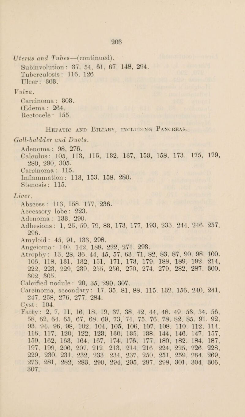 Uterus and Tubes—(continued). Subinvolution: 37, 54, 61, 67, 148, 294. Tuberculosis : 116, 126. Ulcer: 303. Vulva. Carcinoma : 303. (Edema : 264. Kectocele: 155. Hepatic and Biliary, including Pancreas. Gall-baldder and Ducts. Adenoma : 98, 276. Calculus: 105, 113, 115, 132, 137, 153, 158, 173, 175, 179, 280, 290, 305. Carcinoma: 115. Inflammation: 113, 153, 158, 280. Stenosis : 115. Liver. Abscess: 113, 158, 177, 236. Accessory lobe : 223. Adenoma: 133, 290. Adhesions: 1, 25, 59, 79, 83, 173, 177, 193, 233, 244. 246, 257, 296. Amyloid: 45, 91, 133, 298. Angeioma: 140, 142, 188, 222, 271, 293. Atrophy: 13, 28, 36. 44, 45, 57, 63, 71, 82, 83, 87, 90, 98, 100, 106, 118, 131, 132, 151, 171, 173, 179, 188, 189, 192, 214, 222, 223, 229, 239, 255, 256, 270, 274, 279, 282, 287, 300, 302, 305. Calcified nodule : 20, 35, 290, 307. Carcinoma, secondary: 17, 35. 81, 88, 115, 132, 156, 240. 241, 247, 258, 276, 277, 284. Cyst: 104. Fatty: 2, 7, 11, 16, 18, 19, 37, 38, 42, 44, 48, 49, 53, 54, 56, 58, 62, 64, 65, 67, 68, 69, 73, 74, 75, 76, 78, 82. 85, 91, 92, 93, 94, 96, 98, 102, 104, 105, 106, 107, 108, 110, 112, 114, 116, 117, 120, 122, 123, 130, 135, 138, 144, 146, 147, 157, 159, 162, 163, 164, 167, 174, 176, 177, 180, 182, 184, 187, 197, 199, 206, 207, 212, 213, 214, 216, 224, 225, 226, 228, 229, 230, 231, 232, 233, 234, 237, 250, 251, 259, 264, 269, 273, 281, 282, 283, 290, 294, 295, 297, 298, 301, 304, 306, 307.